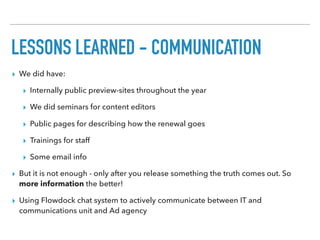 LESSONS LEARNED - COMMUNICATION
▸ We did have:
▸ Internally public preview-sites throughout the year
▸ We did seminars for content editors
▸ Public pages for describing how the renewal goes
▸ Trainings for staff
▸ Some email info
▸ But it is not enough - only after you release something the truth comes out. So
more information the better!
▸ Using Flowdock chat system to actively communicate between IT and
communications unit and Ad agency
 