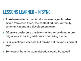LESSONS LEARNED - N'SYNC
▸ To release a departmental site we need synchronised
action from each three: the content editors, university
communications and development team
▸ Often we push some preview-site further by doing more
migrations, installing add-ons, customising theme
▸ Parallel action is needed, but maybe not the most efﬁcient
way
▸ Some push from the administration would be good?
 