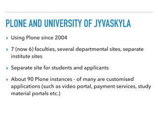 PLONE AND UNIVERSITY OF JYVÄSKYLÄ
▸ Using Plone since 2004
▸ 7 (now 6) faculties, several departmental sites, separate
institute sites
▸ Separate site for students and applicants
▸ About 90 Plone instances - of many are customised
applications (such as video portal, payment services, study
material portals etc.)
 
