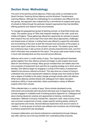 10
Section three: Methodology
The work of the teaching school alliances (TSAs) was jointly co-ordinated by the
South Farnham Teaching School Alliance and the Wroxham Transformative
Learning Alliance. Although the methodology for co-ordination was different for the
two groups, the approach was underpinned by a commitment to support each group
of schools to follow through the particular research approaches they had identified,
offering guidance and research tools and processes.
To manage the geographical spread of teaching schools, an East-West divide was
made. The western group of TSAs held midpoint meetings in the north, south and
middle of England. These gatherings offered the opportunity for schools to present
their research thus far and to learn from each other about approaches, challenges
and shared areas of interest. A writing frame was offered to support the articulation
and summarising of this work at both the mid-point and conclusion of the project, to
ensure this report could draw on the schools’ own words. The eastern group held
two conference days in late summer at which schools presented their work, and from
which information was amassed for this report. This group used social media to keep
in touch with developments as they occurred across alliances.
Alliances set to work in a wide variety of ways. The majority gathered interested
parties together from their alliance schools and began to plan projects that would
allow for new thinking to emerge. Many groups revisited their own beliefs about the
core purposes of assessment and used this as a guiding strategy as to which area to
develop. One alliance began by engaging in a study of the history of assessment
related to the previous national curriculum. This was done as a means of trying to
understand how and why assessment needed to change away from levels as there
was a degree of hostility to this policy change amongst schools within this alliance.
While some alliances worked directly with colleagues from higher education
institutions (HEIs) or local authorities, others coordinated a variety of different
projects within their schools.
TSAs collected data in a variety of ways. Some schools developed survey
instruments and conducted semi-structured interviews prior to beginning work. Many
schools engaged in a detailed audit of existing practice (Appendix A). Colleagues set
about sharing classroom practice and approaches to tracking, monitoring and
moderation. Methods of enquiry included film, classroom visits, close scrutiny of the
new curriculum programmes of study, subject specific working parties, piloting of
new approaches and review. Several alliances based their work around notions of
‘mastery’. In some groups of schools new software and innovative use of technology
to enhance assessment was developed.
Increased collaboration and shared professional understanding through dialogue
was often cited as one of the key benefits from undertaking these enquiries.
 
