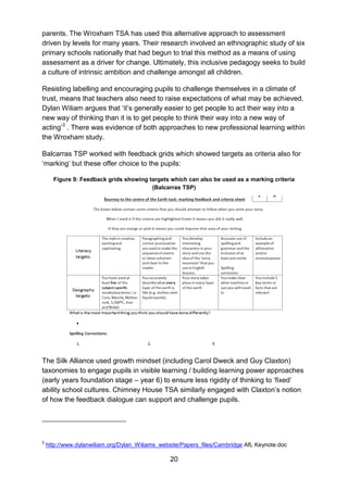20
parents. The Wroxham TSA has used this alternative approach to assessment
driven by levels for many years. Their research involved an ethnographic study of six
primary schools nationally that had begun to trial this method as a means of using
assessment as a driver for change. Ultimately, this inclusive pedagogy seeks to build
a culture of intrinsic ambition and challenge amongst all children.
Resisting labelling and encouraging pupils to challenge themselves in a climate of
trust, means that teachers also need to raise expectations of what may be achieved.
Dylan Wiliam argues that ‘it’s generally easier to get people to act their way into a
new way of thinking than it is to get people to think their way into a new way of
acting’3
. There was evidence of both approaches to new professional learning within
the Wroxham study.
Balcarras TSP worked with feedback grids which showed targets as criteria also for
‘marking’ but these offer choice to the pupils:
Figure 9: Feedback grids showing targets which can also be used as a marking criteria
(Balcarras TSP)
The Silk Alliance used growth mindset (including Carol Dweck and Guy Claxton)
taxonomies to engage pupils in visible learning / building learning power approaches
(early years foundation stage – year 6) to ensure less rigidity of thinking to ‘fixed’
ability school cultures. Chimney House TSA similarly engaged with Claxton’s notion
of how the feedback dialogue can support and challenge pupils.
3
http://www.dylanwiliam.org/Dylan_Wiliams_website/Papers_files/Cambridge AfL Keynote.doc
 