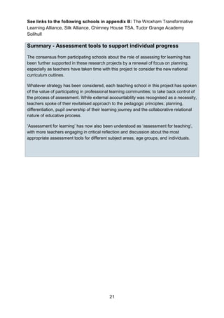 21
See links to the following schools in appendix B: The Wroxham Transformative
Learning Alliance, Silk Alliance, Chimney House TSA, Tudor Grange Academy
Solihull
Summary - Assessment tools to support individual progress
The consensus from participating schools about the role of assessing for learning has
been further supported in these research projects by a renewal of focus on planning,
especially as teachers have taken time with this project to consider the new national
curriculum outlines.
Whatever strategy has been considered, each teaching school in this project has spoken
of the value of participating in professional learning communities; to take back control of
the process of assessment. While external accountability was recognised as a necessity,
teachers spoke of their revitalised approach to the pedagogic principles; planning,
differentiation, pupil ownership of their learning journey and the collaborative relational
nature of educative process.
‘Assessment for learning’ has now also been understood as ‘assessment for teaching’,
with more teachers engaging in critical reflection and discussion about the most
appropriate assessment tools for different subject areas, age groups, and individuals.
 
