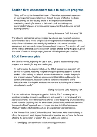 22
Section five: Assessment tools to capture progress
‘Many staff recognise the positive impact of formative assessment processes
on learning outcomes and attainment through the use of effective feedback.
However they are also acutely aware of the importance of teachers
maintaining meaningful records in their mark book so that they can
demonstrate that pupils are making progress and contribute to whole school
tracking systems.’
Bishop Rawstorne CofE Academy TSA
The following approaches were developed by schools as a means of capturing
achievement so as to record progressive development in understanding and skills.
Many of the tools researched and highlighted below build on the formative
assessment approaches developed to support pupil progress. This section will report
on the findings of trialled approaches which schools offered during this project, given
that some of the tools to capture progress are still being developed or refined.
SOLO Taxonomy grids
For several schools, exploring the use of SOLO grids to assist with capturing
progress in a meaningful way was challenging:
‘In mathematics, the teacher rolled out the SOLO assessment approach with
all year 7 students. Following twilight training and planning session, teachers
worked collaboratively to deliver 6 lessons in sequences, straight line graphs
and problem solving. Pupils sat an assessment test at the end based on the
content of the lessons. Question numbers were linked to criteria on the
feedback sheet. Pupils peer assessed each other’s work and gave some next
steps tasks to pupils.’
Bishop Rawstorne CofE Academy TSA
The conclusions from this report suggested that the SOLO taxonomy had a
significant impact on engaging pupil learning and assisting in enhancing self and
peer assessments. Indeed the teachers referred to the ‘deepening’ of understanding
noted. However capturing data for a mark book proved more problematic because
‘the one size fits all’ approach was no longer operable; individual steps were
effectively captured but recording whole group progress was less feasible.
In The Pioneer TSA, both SOLO and Bloom’s Taxonomies were used indirectly to
inform the approach used. In year 5 science the objective was to “know the factors
affecting the germination of seeds”. The four statements became:
• Emerging: can identify one factor affecting germination
 