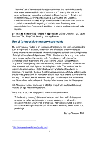 24
‘Teachers’ use of levelled questioning was observed and recorded to identify
how Bloom’s was used in formative assessment. Following this, teachers
designed their own summative test based on Bloom’s levels (1. Knowing and
understanding; 2. Applying and analysing; 3. Evaluating and Creating).
Children were also asked to design their own test based on the same levels as
a preliminary exercise in beginning to make Bloom’s Taxonomy more
accessible to them. Assessment would then fit into the tracking system already
in place.’
See links to the following schools in appendix B: Bishop Challoner TSA, South
Farnham TSA, Salop TSA, Leading Learning Forward
Use of (progressive) mastery statements
The term ‘mastery’ relates to an expectation that learning has been consolidated to
such a degree that it is known, understood and embedded thereby leading to
fluency. Mastery statements relate to individual aspects identified within programmes
of study that have been fully achieved. Within this structure the young person either
can or cannot, perform the required task. There is no room for ‘almost’ or
‘sometimes’ within this system. The Oval Learning Cluster Number Masters
programme4
developed by the Vauxhall Primary School (part of the Lambeth TSA),
aims to assess ‘automaticity when retrieving basic facts’. The software enables
teachers to record a direct relationship between what is taught and what is
assessed. For example, the Year 2 mathematics programme of study states: ‘pupils
should be taught to know the number of minutes in an hour and the number of hours
in a day’. This would then be assessed as a yes / no following a brief summative
test. Some alliances have begun to develop ‘mini-mastery’ tests for this purpose.
Silk Alliance developed and tested a table top prompt with mastery statements
focusing on age related competencies.
Some schools reported very specific use of mastery statements:
‘Schools using ‘mastery’ statements have not used them as tools to capture
progress but rather as statements to ensure progress is on a trajectory
consistent with three/four levels of progress. Progress is captured at “point of
assessment” through what went well / even better if marking or the award of a
percentage.’
Bishop Challoner TSA
4
http://seasonedtraveller.net/profile.html
 