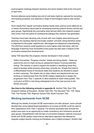 27
pupil progress meetings between teachers and senior leaders held at the mid-point
of each term.
Several alliances were trialling how end of unit tests might be captured for recording
and tracking purposes, and explored a range of technological options (see section
six).
Such results from regular summative testing results were used by some alliances as
a means of providing robust data for developing tracking systems across cohorts and
year groups. Significantly the summative tests derived within this research project,
have arisen from the space for professional dialogue this research has generated.
Teachers have been devising units of work with new insights about learning and
teaching; the resulting internal and locally created ‘unit tests’ being therefore closer
in alignment to the pupils’ experiences, skill targets and deepened understanding.
The shift from memory recall questions to more higher-order test items, with the
language of learning more accessible to the pupils has also been a feature of the
summative assessment developments.
Salop TSA describes the progress checker developed in their project:
‘Within Humanities, “Progress checker” sheets are being piloted – these are
used at the end of a topic during an assessment lesson involving extended
writing. The checker is used to support the student in identifying areas they
need to develop whilst showing where they currently are. Sheets then lead to
a differentiated choice of homework tasks that students are directed to based
on their outcomes. The sheets rely on clear criteria and departments are now
working on tracking back from the GCSE mastery statements to design the
progression from Year 7 upwards to allow students to reach these grades. The
curriculum at KS3 is now being redesigned to be a five year journey to the
GCSE end point.’
See links to the following schools in appendix B: Ashford TSA, Ebor TSA,
Outwood Institute of Education, Shotton Hall TSA, The Stourport TSA, T2S, Salop
TSA, The Pioneer TSA, Wigmore School TSA, South Farnham TSA
Working backwards from GCSE
Although the details of revised GCSE examinations are still unknown, some schools
decided that using highest level expectations of success at GCSE could be used to
form expectations from Year 7 upwards. For several secondary lead schools the
project was seen as an opportunity to create consistency and coherence across all
year groups. Dissatisfaction with the lack of connection between national curriculum
levels and GCSE grades meant that an alternative approach that allowed for
bespoke subject specific tracking and feedback was a helpful prospect. Shotton Hall
 