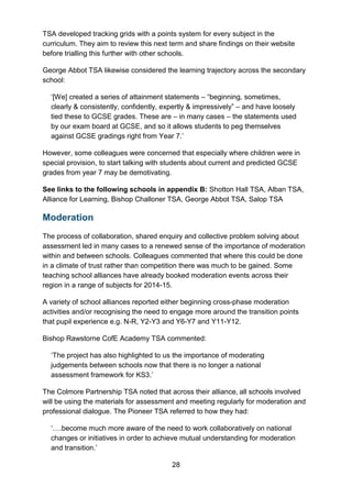 28
TSA developed tracking grids with a points system for every subject in the
curriculum. They aim to review this next term and share findings on their website
before trialling this further with other schools.
George Abbot TSA likewise considered the learning trajectory across the secondary
school:
‘[We] created a series of attainment statements – “beginning, sometimes,
clearly & consistently, confidently, expertly & impressively” – and have loosely
tied these to GCSE grades. These are – in many cases – the statements used
by our exam board at GCSE, and so it allows students to peg themselves
against GCSE gradings right from Year 7.’
However, some colleagues were concerned that especially where children were in
special provision, to start talking with students about current and predicted GCSE
grades from year 7 may be demotivating.
See links to the following schools in appendix B: Shotton Hall TSA, Alban TSA,
Alliance for Learning, Bishop Challoner TSA, George Abbot TSA, Salop TSA
Moderation
The process of collaboration, shared enquiry and collective problem solving about
assessment led in many cases to a renewed sense of the importance of moderation
within and between schools. Colleagues commented that where this could be done
in a climate of trust rather than competition there was much to be gained. Some
teaching school alliances have already booked moderation events across their
region in a range of subjects for 2014-15.
A variety of school alliances reported either beginning cross-phase moderation
activities and/or recognising the need to engage more around the transition points
that pupil experience e.g. N-R, Y2-Y3 and Y6-Y7 and Y11-Y12.
Bishop Rawstorne CofE Academy TSA commented:
‘The project has also highlighted to us the importance of moderating
judgements between schools now that there is no longer a national
assessment framework for KS3.’
The Colmore Partnership TSA noted that across their alliance, all schools involved
will be using the materials for assessment and meeting regularly for moderation and
professional dialogue. The Pioneer TSA referred to how they had:
‘….become much more aware of the need to work collaboratively on national
changes or initiatives in order to achieve mutual understanding for moderation
and transition.’
 