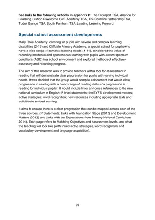 29
See links to the following schools in appendix B: The Stourport TSA, Alliance for
Learning, Bishop Rawstorne CofE Academy TSA, The Colmore Partnership TSA,
Tudor Grange TSA, South Farnham TSA, Leading Learning Forward
Special school assessment developments
Mary Rose Academy, catering for pupils with severe and complex learning
disabilities (2-19) and Cliffdale Primary Academy, a special school for pupils who
have a wide range of complex learning needs (4-11), considered the value of
recording incidental and spontaneous learning with pupils with autism spectrum
conditions (ASC) in a school environment and explored methods of effectively
assessing and recording progress.
The aim of this research was to provide teachers with a tool for assessment in
reading that will demonstrate clear progression for pupils with varying individual
needs. It was decided that the group would compile a document that would allow
progression in reading with a broad range of reading skills – ‘a progression in
reading for individual pupils’. It would include links and cross references to the new
national curriculum in English; P level statements; the EYFS development matters;
active strategies; word recognition; new resources including appropriate texts and
activities to embed learning.
It aims to ensure there is a clear progression that can be mapped across each of the
three sources. (P Statements; Links with Foundation Stage (2012) and Development
Matters (2012) and Links with the Expectations from Primary National Curriculum
2014). Each page refers to Matching Objectives and Assessment levels, and what
the teaching will look like (with linked active strategies, word recognition and
vocabulary development and language acquisition).
 