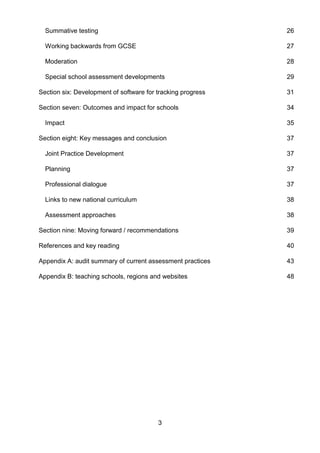 3
Summative testing 26
Working backwards from GCSE 27
Moderation 28
Special school assessment developments 29
Section six: Development of software for tracking progress 31
Section seven: Outcomes and impact for schools 34
Impact 35
Section eight: Key messages and conclusion 37
Joint Practice Development 37
Planning 37
Professional dialogue 37
Links to new national curriculum 38
Assessment approaches 38
Section nine: Moving forward / recommendations 39
References and key reading 40
Appendix A: audit summary of current assessment practices 43
Appendix B: teaching schools, regions and websites 48
 