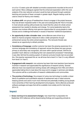 35
on a 6 or 12 week cycle with detailed summative assessments recorded at the end of
each period. Many colleagues agreed that the enhanced expectation within the core
subjects of the new national curriculum would be best achieved through sustained
teaching and practice of fewer concepts in greater depth. Regular testing could be
used to check for fluency and mastery.
• A culture shift: one group of headteachers chose to engage in the project because
they had all been inspected earlier in the year and subsequently felt ‘free to innovate’.
In most schools working without levels has meant that the culture for whole school
assessment has needed to develop and change. For some leadership teams this
process now involves offering more genuine opportunities for young people to make
choices and to challenge themselves in excess of teachers’ traditional expectations.
• An opportunity to take a broader view: some alliances were driven by a
desire to improve progress measures to take a wider perspective of pupil
achievement across the entire school experience. The removal of levels was
viewed as an opportunity to refresh priorities.
• Consistency of language: another outcome has been the growing awareness for a
common language and consistency of approach across the phase and year groups;
primary to secondary was recognised, and even within special schools. Will this be
possible if each alliance is developing their own assessment processes? Interestingly,
it was often felt that the existing system of national curriculum levels had not provided
this. One teacher expressed this as ‘we all know that a level 3 in Year 2 is very different
from level 3 in Year 6’.
• Engagement with research: one outcome has been that more teachers have become
involved in research and appreciated the significance of research activity. Several
alliances have now experienced working closely with colleagues from HEIs and others
appreciated taking time to read about the issue and to engage in seminars and debate.
The outcome will be a continuation of research collaborations and communities.
• The promise of technology: the prospect of using new technology to enable a closer
blend of qualitative and quantitative aspects of assessment was a noted outcome,
keeping parents and carers much more informed and potentially enabling young people
more ownership of their learning development and progress. Some alliances produced
software packages and apps that will be available more widely and for trial during
2014-15.
Impact
• Grass root buy-in to assessment changes, has meant that in preparation for
September 2014 alliances will be disseminating findings and supporting schools to
 