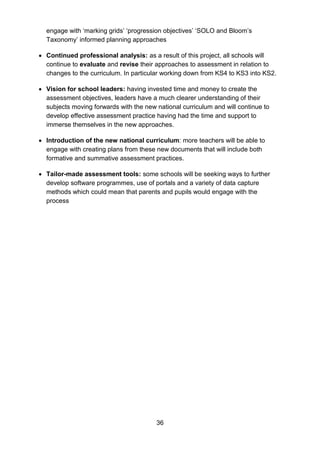 36
engage with ‘marking grids’ ‘progression objectives’ ‘SOLO and Bloom’s
Taxonomy’ informed planning approaches
• Continued professional analysis: as a result of this project, all schools will
continue to evaluate and revise their approaches to assessment in relation to
changes to the curriculum. In particular working down from KS4 to KS3 into KS2.
• Vision for school leaders: having invested time and money to create the
assessment objectives, leaders have a much clearer understanding of their
subjects moving forwards with the new national curriculum and will continue to
develop effective assessment practice having had the time and support to
immerse themselves in the new approaches.
• Introduction of the new national curriculum: more teachers will be able to
engage with creating plans from these new documents that will include both
formative and summative assessment practices.
• Tailor-made assessment tools: some schools will be seeking ways to further
develop software programmes, use of portals and a variety of data capture
methods which could mean that parents and pupils would engage with the
process
 