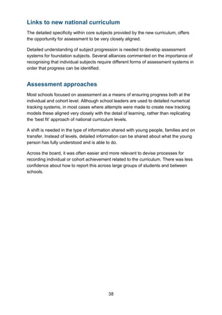 38
Links to new national curriculum
The detailed specificity within core subjects provided by the new curriculum, offers
the opportunity for assessment to be very closely aligned.
Detailed understanding of subject progression is needed to develop assessment
systems for foundation subjects. Several alliances commented on the importance of
recognising that individual subjects require different forms of assessment systems in
order that progress can be identified.
Assessment approaches
Most schools focused on assessment as a means of ensuring progress both at the
individual and cohort level. Although school leaders are used to detailed numerical
tracking systems, in most cases where attempts were made to create new tracking
models these aligned very closely with the detail of learning, rather than replicating
the ‘best fit’ approach of national curriculum levels.
A shift is needed in the type of information shared with young people, families and on
transfer. Instead of levels, detailed information can be shared about what the young
person has fully understood and is able to do.
Across the board, it was often easier and more relevant to devise processes for
recording individual or cohort achievement related to the curriculum. There was less
confidence about how to report this across large groups of students and between
schools.
 