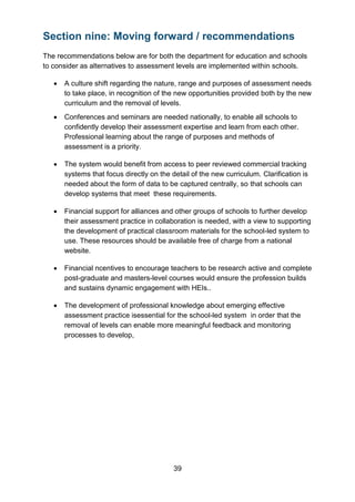 39
Section nine: Moving forward / recommendations
The recommendations below are for both the department for education and schools
to consider as alternatives to assessment levels are implemented within schools.
• A culture shift regarding the nature, range and purposes of assessment needs
to take place, in recognition of the new opportunities provided both by the new
curriculum and the removal of levels.
• Conferences and seminars are needed nationally, to enable all schools to
confidently develop their assessment expertise and learn from each other.
Professional learning about the range of purposes and methods of
assessment is a priority.
• The system would benefit from access to peer reviewed commercial tracking
systems that focus directly on the detail of the new curriculum. Clarification is
needed about the form of data to be captured centrally, so that schools can
develop systems that meet these requirements.
• Financial support for alliances and other groups of schools to further develop
their assessment practice in collaboration is needed, with a view to supporting
the development of practical classroom materials for the school-led system to
use. These resources should be available free of charge from a national
website.
• Financial ncentives to encourage teachers to be research active and complete
post-graduate and masters-level courses would ensure the profession builds
and sustains dynamic engagement with HEIs..
• The development of professional knowledge about emerging effective
assessment practice isessential for the school-led system in order that the
removal of levels can enable more meaningful feedback and monitoring
processes to develop,
 