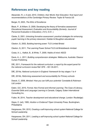 40
References and key reading
Alexander, R. J. A (ed), 2010, Children, their World, their Education: final report and
recommendations of the Cambridge Primary Review: Taylor & Francis US
Berger, R, 2003, The Ethic of Excellence
Black, P., & Wiliam, D, 2009, Developing the theory of formative assessment:
Educational Assessment, Evaluation and Accountability (formerly: Journal of
Personnel Evaluation in Education), 21(1), 5-31. )
Clarke, S, 2001, Unlocking formative assessment: practical strategies for enhancing
pupils' learning in the primary classroom: Hodder & Stoughton educational
Claxton, G, 2002, Building learning power: TLO Limited Bristol
Claxton, G, 2011, The Learning Power School TLO Ltd Bristoldweck mindset
Costa, A. L., Kallick, B., & White, T, 2009, Habits of mind: ASCD
Davis, A. J., 2011, Building comprehension strategies. Melbourne, Australia: Eleanor
Curtain Publishing
DfE, 2011, Framework for the national curriculum: a report by the expert panel for
the national curriculum review Ref: DFE – 001 35-2011.
DfE, 2014a, National curriculum in England: framework for key stages 1 to 4
DfE, 2014b, Reforming assessment and accountability for Primary schools
Dweck, C, 2006, Mindset: How you can fulfil your potential: Constable & Robinson
Ltd London
Eaten, S.E, 2010, Formal, Non-Formal and Informal Learning: The Case of Literacy,
Essential Skills and Language Learning in Canada, Calgary: Eaten International
Consulting Inc.
Fullan, M, 2014, Teacher development and educational change. London: Routledge)
Gipps, C. (ed), 1995, Intuition or Evidence? Open University Press. Buckingham,
Philadelphia
Hargreaves, DH, 2010, Creating a self-improving school system National College for
School Leadership
Hargreaves, DH, 2011, Leading a self-improving school system National College for
School Leadership
 