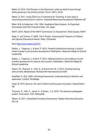 42
Marks, R, 2014, The Dinosaur in the Classroom: what we stand to lose through
ability-grouping in the primary school. Forum. 56(1), 45-54
Martin, S, 2011, Using SOLO as a Framework for Teaching: A case study in
maximising achievement in science. Essential Resources Educational Publishers NZ
Miles, M.B. & Huberman, A.M, 1994, Qualitative Data Analysis: An Expanded
Sourcebook (2nd Ed).Thousand Oaks, CA: Sage.
NAHT, 2014, Report of the NAHT Commission on Assessment, West Sussex, NAHT
Ndaji, F. and Tymms, P, 2009, The P Scales: Assessing the Progress of Children
with Special Educational Needs, Wiley: Chichester
Nrich http://nrich.maths.org/7701
Sebba, J., Tregenza, J. & Kent, P, 2012, Powerful professional learning: a school
leader’s guide to joint practice development, Nottingham, National College for School
Leadership
Sebba, J., Tregenza, J. & Kent, P, 2012, Helping schools to use evidence on joint
practice development to improve their practice, Nottingham, National College for
School Leadership
Swann, M., Peacock, A., Hart, S., & Drummond, M. J, 2012, Creating learning
without limits. Maidenhead: McGraw-Hill International and OUP
Swaffield, S. (Ed), 2008, Unlocking Assessment: Understanding for reflection and
application. London: Routledge.
Syed, M, 2010, Bounce: the myth of talent and the power of practice: HarperCollins
UK
Thomson, P., Hall, C., Jones, K., & Green, J. S, 2012, The signature pedagogies
project: Final report. CCE: Newcastle
Wiliam, D, 2011, Embedded Formative Assessment: Hawker Brownlow Education
Pty Ltd
 