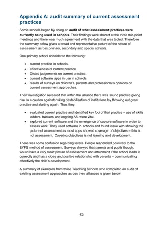 43
Appendix A: audit summary of current assessment
practices
Some schools began by doing an audit of what assessment practices were
currently being used in schools. Their findings were shared at the three mid-point
meetings and there was much agreement with the data that was tabled. Therefore
the summary below gives a broad and representative picture of the nature of
assessment across primary, secondary and special schools.
One primary school considered the following:
• current practice in schools.
• effectiveness of current practice
• Ofsted judgements on current practice.
• current software apps in use in schools
• results of surveys on children’s, parents and professional’s opinions on
current assessment approaches.
Their investigation revealed that within the alliance there was sound practice giving
rise to a caution against risking destabilisation of institutions by throwing out great
practice and starting again. Thus they:
• evaluated current practice and identified key foci of that practice – use of skills
ladders, trackers and ongoing AfL were vital.
• explored current software and the emergence of capture software in order to
assess work. They used software in schools and found issue with showing the
picture of assessment as most apps showed coverage of objectives – this is
not assessment. Covering objectives is not learning and development.
There was some confusion regarding levels. People responded positively to the
EYFS method of assessment. Surveys showed that parents and pupils though,
would have a very clear picture of assessment and attainment if the school leads it
correctly and has a close and positive relationship with parents – communicating
effectively the child’s development.
A summary of examples from those Teaching Schools who completed an audit of
existing assessment approaches across their alliances is given below.
 
