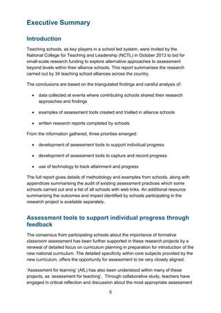 5
Executive Summary
Introduction
Teaching schools, as key players in a school led system, were invited by the
National College for Teaching and Leadership (NCTL) in October 2013 to bid for
small-scale research funding to explore alternative approaches to assessment
beyond levels within their alliance schools. This report summarises the research
carried out by 34 teaching school alliances across the country.
The conclusions are based on the triangulated findings and careful analysis of:
• data collected at events where contributing schools shared their research
approaches and findings
• examples of assessment tools created and trialled in alliance schools
• written research reports completed by schools
From the information gathered, three priorities emerged:
• development of assessment tools to support individual progress
• development of assessment tools to capture and record progress
• use of technology to track attainment and progress
The full report gives details of methodology and examples from schools, along with
appendices summarising the audit of existing assessment practices which some
schools carried out and a list of all schools with web links. An additional resource
summarising the outcomes and impact identified by schools participating in the
research project is available separately.
Assessment tools to support individual progress through
feedback
The consensus from participating schools about the importance of formative
classroom assessment has been further supported in these research projects by a
renewal of detailed focus on curriculum planning in preparation for introduction of the
new national curriculum. The detailed specificity within core subjects provided by the
new curriculum, offers the opportunity for assessment to be very closely aligned.
‘Assessment for learning’ (AfL) has also been understood within many of these
projects, as ‘assessment for teaching’. Through collaborative study, teachers have
engaged in critical reflection and discussion about the most appropriate assessment
 