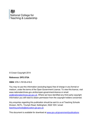 © Crown Copyright 2014
Reference: DFE-375A
ISBN: 978-1-78105-418-5
You may re-use this information (excluding logos) free of charge in any format or
medium, under the terms of the Open Government Licence. To view this licence, visit
www.nationalarchives.gov.uk/doc/open-government-licence or email:
psi@nationalarchives.gsi.gov.uk. Where we have identified any third party copyright
information you will need to obtain permission from the copyright holders concerned.
Any enquiries regarding this publication should be sent to us at Teaching Schools
Division, NCTL, Triumph Road, Nottingham, NG8 1DH / email:
teaching.schools@education.gsi.gov.uk
This document is available for download at www.gov.uk/government/publications
 