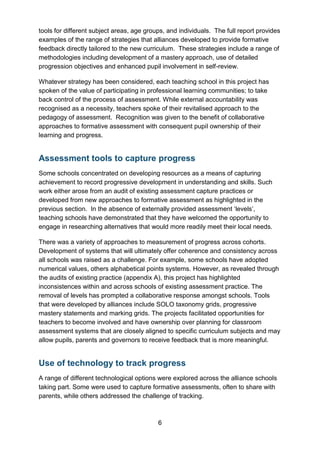 6
tools for different subject areas, age groups, and individuals. The full report provides
examples of the range of strategies that alliances developed to provide formative
feedback directly tailored to the new curriculum. These strategies include a range of
methodologies including development of a mastery approach, use of detailed
progression objectives and enhanced pupil involvement in self-review.
Whatever strategy has been considered, each teaching school in this project has
spoken of the value of participating in professional learning communities; to take
back control of the process of assessment. While external accountability was
recognised as a necessity, teachers spoke of their revitalised approach to the
pedagogy of assessment. Recognition was given to the benefit of collaborative
approaches to formative assessment with consequent pupil ownership of their
learning and progress.
Assessment tools to capture progress
Some schools concentrated on developing resources as a means of capturing
achievement to record progressive development in understanding and skills. Such
work either arose from an audit of existing assessment capture practices or
developed from new approaches to formative assessment as highlighted in the
previous section. In the absence of externally provided assessment ‘levels’,
teaching schools have demonstrated that they have welcomed the opportunity to
engage in researching alternatives that would more readily meet their local needs.
There was a variety of approaches to measurement of progress across cohorts.
Development of systems that will ultimately offer coherence and consistency across
all schools was raised as a challenge. For example, some schools have adopted
numerical values, others alphabetical points systems. However, as revealed through
the audits of existing practice (appendix A), this project has highlighted
inconsistences within and across schools of existing assessment practice. The
removal of levels has prompted a collaborative response amongst schools. Tools
that were developed by alliances include SOLO taxonomy grids, progressive
mastery statements and marking grids. The projects facilitated opportunities for
teachers to become involved and have ownership over planning for classroom
assessment systems that are closely aligned to specific curriculum subjects and may
allow pupils, parents and governors to receive feedback that is more meaningful.
Use of technology to track progress
A range of different technological options were explored across the alliance schools
taking part. Some were used to capture formative assessments, often to share with
parents, while others addressed the challenge of tracking.
 