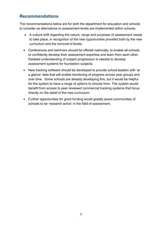 7
Recommendations
The recommendations below are for both the department for education and schools
to consider as alternatives to assessment levels are implemented within schools.
• A culture shift regarding the nature, range and purposes of assessment needs
to take place, in recognition of the new opportunities provided both by the new
curriculum and the removal of levels.
• Conferences and seminars should be offered nationally, to enable all schools
to confidently develop their assessment expertise and learn from each other.
Detailed understanding of subject progression is needed to develop
assessment systems for foundation subjects.
• New tracking software should be developed to provide school leaders with ‘at
a glance’ data that will enable monitoring of progress across year groups and
over time. Some schools are already developing this, but it would be helpful
for the system to have a range of options to choose from. The system would
benefit from access to peer reviewed commercial tracking systems that focus
directly on the detail of the new curriculum.
• Further opportunities for grant funding would greatly assist communities of
schools to be ‘research active’ in the field of assessment.
 