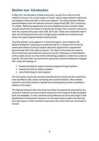 8
Section one: Introduction
In May 2013, the Secretary of State announced: ‘as part of our reforms to the
national curriculum, the current system of ‘levels’ used to report children’s attainment
and progress will be removed. It will not be replaced.’ This policy decision followed
recommendations from the national curriculum Expert Panel (DfE: 2011) chaired by
Tim Oates. ‘Reforming assessment and accountability for primary schools’ stated
‘schools should have the freedom to decide how to teach their curriculum and how to
track the progress that pupils make’ (DfE, 2014: p4). These announcements made it
clear that central government was no longer going to dictate how schools should
record and report progress between statutory tests.
Teaching schools, as key players in a school led system, were invited by the
National College for Teaching and Leadership (NCTL) in October 2013 to bid for
small-scale research funding to explore alternative approaches to assessment
beyond levels within their alliance schools. This report summarises the research
from 34 teaching school alliances across the country. Following a contextualisation
of the projects and an overview of the methodology adopted to collate this number of
projects, this report then summarises the approaches schools developed or engaged
with, under the headings of:
• Assessment tools to support individual progress through feedback
• Assessment tools to capture progress
• Use of technology to track progress
The final section reports the outcomes identified by the schools and the impact they
have identified to date, before concluding with recommendations. More detailed
outcomes and impact evidence reported by the participating schools is available in
addition to this report.
The alliances featured within this study have taken the opportunity presented by the
removal of national curriculum levels to review and trial a range of locally-developed
tools and strategies. In many cases the school alliances are at an early stage in their
development of assessment resources, but this report aims to capture the learning
from each group in order that others may build on this within their own community of
schools.
 