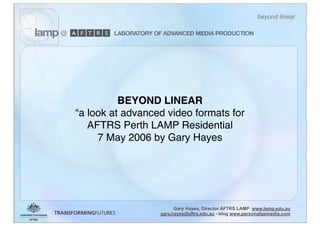 beyond linear




          BEYOND LINEAR
“a look at advanced video formats for
   AFTRS Perth LAMP Residential
     7 May 2006 by Gary Hayes




                        Gary Hayes, Director AFTRS LAMP www.lamp.edu.au
                  gary.hayes@aftrs.edu.au - blog www.personalizemedia.com