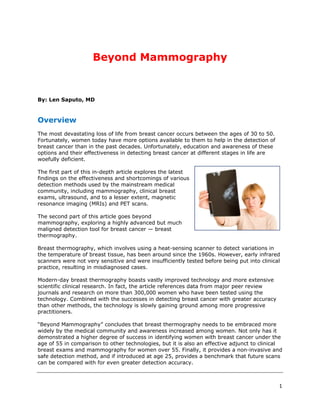 Beyond Mammography


By: Len Saputo, MD



Overview
The most devastating loss of life from breast cancer occurs between the ages of 30 to 50.
Fortunately, women today have more options available to them to help in the detection of
breast cancer than in the past decades. Unfortunately, education and awareness of these
options and their effectiveness in detecting breast cancer at different stages in life are
woefully deficient.

The first part of this in-depth article explores the latest
findings on the effectiveness and shortcomings of various
detection methods used by the mainstream medical
community, including mammography, clinical breast
exams, ultrasound, and to a lesser extent, magnetic
resonance imaging (MRIs) and PET scans.

The second part of this article goes beyond
mammography, exploring a highly advanced but much
maligned detection tool for breast cancer — breast
thermography.

Breast thermography, which involves using a heat-sensing scanner to detect variations in
the temperature of breast tissue, has been around since the 1960s. However, early infrared
scanners were not very sensitive and were insufficiently tested before being put into clinical
practice, resulting in misdiagnosed cases.

Modern-day breast thermography boasts vastly improved technology and more extensive
scientific clinical research. In fact, the article references data from major peer review
journals and research on more than 300,000 women who have been tested using the
technology. Combined with the successes in detecting breast cancer with greater accuracy
than other methods, the technology is slowly gaining ground among more progressive
practitioners.

“Beyond Mammography” concludes that breast thermography needs to be embraced more
widely by the medical community and awareness increased among women. Not only has it
demonstrated a higher degree of success in identifying women with breast cancer under the
age of 55 in comparison to other technologies, but it is also an effective adjunct to clinical
breast exams and mammography for women over 55. Finally, it provides a non-invasive and
safe detection method, and if introduced at age 25, provides a benchmark that future scans
can be compared with for even greater detection accuracy.



                                                                                             1
 