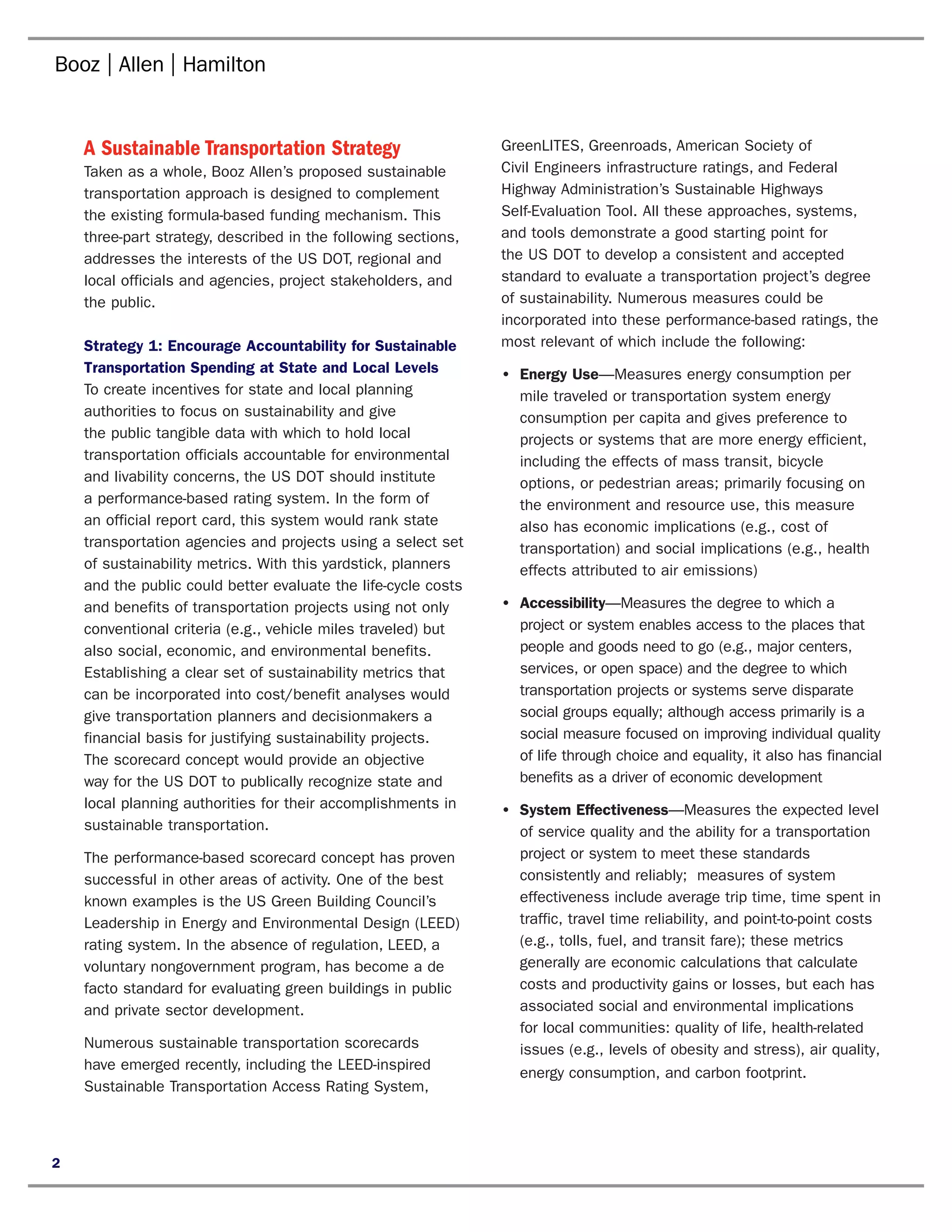 A Sustainable Transportation Strategy                       GreenLITES, Greenroads, American Society of
    Taken as a whole, Booz Allen’s proposed sustainable         Civil Engineers infrastructure ratings, and Federal
    transportation approach is designed to complement           Highway Administration’s Sustainable Highways
    the existing formula-based funding mechanism. This          Self-Evaluation Tool. All these approaches, systems,
    three-part strategy, described in the following sections,   and tools demonstrate a good starting point for
    addresses the interests of the US DOT, regional and         the US DOT to develop a consistent and accepted
    local officials and agencies, project stakeholders, and     standard to evaluate a transportation project’s degree
    the public.                                                 of sustainability. Numerous measures could be
                                                                incorporated into these performance-based ratings, the
    Strategy 1: Encourage Accountability for Sustainable        most relevant of which include the following:
    Transportation Spending at State and Local Levels           •	 Energy Use—Measures energy consumption per
    To create incentives for state and local planning              mile traveled or transportation system energy
    authorities to focus on sustainability and give                consumption per capita and gives preference to
    the public tangible data with which to hold local              projects or systems that are more energy efficient,
    transportation officials accountable for environmental         including the effects of mass transit, bicycle
    and livability concerns, the US DOT should institute           options, or pedestrian areas; primarily focusing on
    a performance-based rating system. In the form of              the environment and resource use, this measure
    an official report card, this system would rank state          also has economic implications (e.g., cost of
    transportation agencies and projects using a select set        transportation) and social implications (e.g., health
    of sustainability metrics. With this yardstick, planners       effects attributed to air emissions)
    and the public could better evaluate the life-cycle costs
    and benefits of transportation projects using not only      •	 Accessibility—Measures the degree to which a
    conventional criteria (e.g., vehicle miles traveled) but       project or system enables access to the places that
    also social, economic, and environmental benefits.             people and goods need to go (e.g., major centers,
    Establishing a clear set of sustainability metrics that        services, or open space) and the degree to which
    can be incorporated into cost/benefit analyses would           transportation projects or systems serve disparate
    give transportation planners and decisionmakers a              social groups equally; although access primarily is a
    financial basis for justifying sustainability projects.        social measure focused on improving individual quality
    The scorecard concept would provide an objective               of life through choice and equality, it also has financial
    way for the US DOT to publically recognize state and           benefits as a driver of economic development
    local planning authorities for their accomplishments in     •	 System Effectiveness—Measures the expected level
    sustainable transportation.                                    of service quality and the ability for a transportation
    The performance-based scorecard concept has proven             project or system to meet these standards
    successful in other areas of activity. One of the best         consistently and reliably; measures of system
    known examples is the US Green Building Council’s              effectiveness include average trip time, time spent in
    Leadership in Energy and Environmental Design (LEED)           traffic, travel time reliability, and point-to-point costs
    rating system. In the absence of regulation, LEED, a           (e.g., tolls, fuel, and transit fare); these metrics
    voluntary nongovernment program, has become a de               generally are economic calculations that calculate
    facto standard for evaluating green buildings in public        costs and productivity gains or losses, but each has
    and private sector development.                                associated social and environmental implications
                                                                   for local communities: quality of life, health-related
    Numerous sustainable transportation scorecards                 issues (e.g., levels of obesity and stress), air quality,
    have emerged recently, including the LEED-inspired
                                                                   energy consumption, and carbon footprint.
    Sustainable Transportation Access Rating System,



2
 