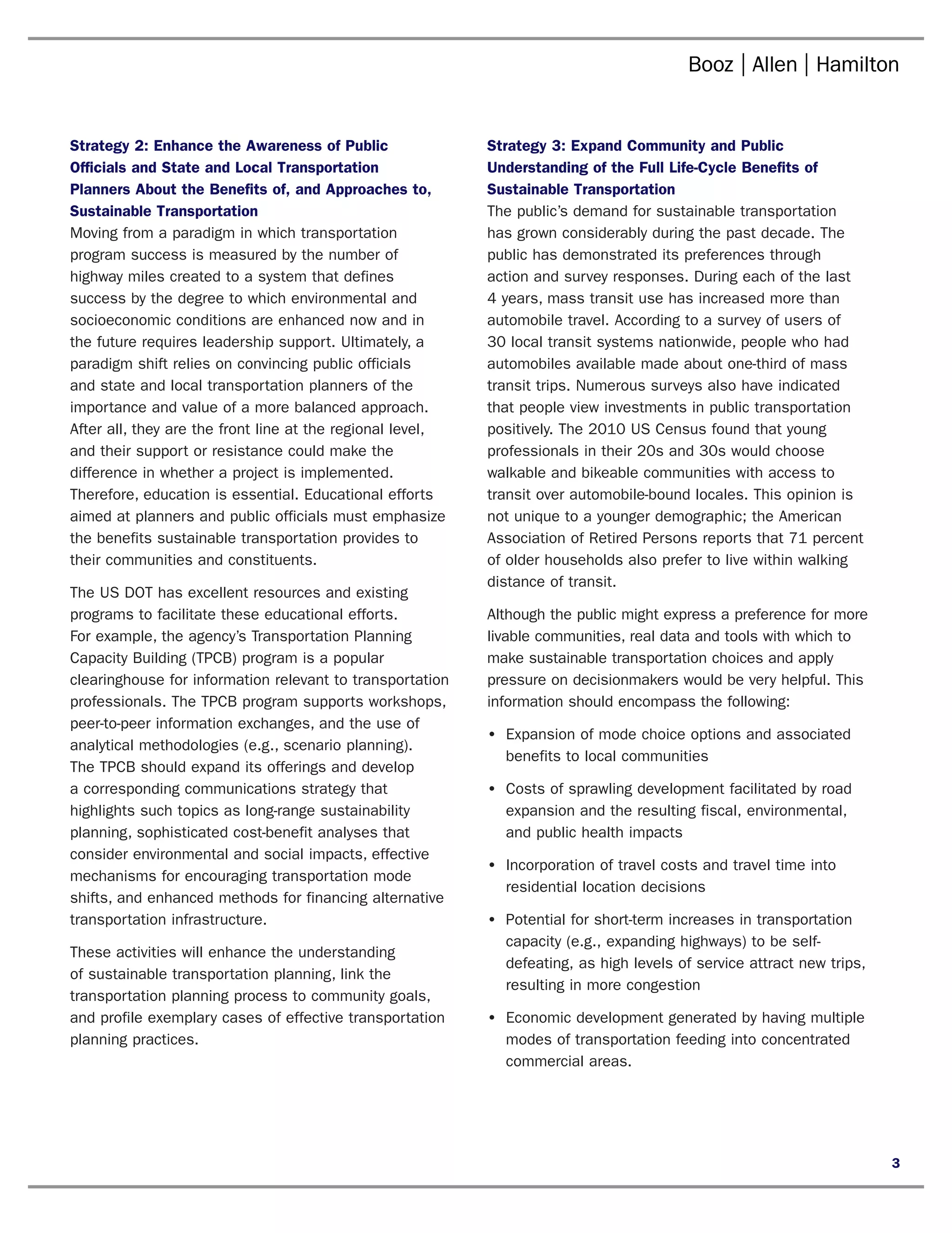 Strategy 2: Enhance the Awareness of Public	                Strategy 3: Expand Community and Public
Officials and State and Local Transportation                Understanding of the Full Life-Cycle Benefits of
Planners About the Benefits of, and Approaches to,          Sustainable Transportation
Sustainable Transportation                                  The public’s demand for sustainable transportation
Moving from a paradigm in which transportation              has grown considerably during the past decade. The
program success is measured by the number of                public has demonstrated its preferences through
highway miles created to a system that defines              action and survey responses. During each of the last
success by the degree to which environmental and            4 years, mass transit use has increased more than
socioeconomic conditions are enhanced now and in            automobile travel. According to a survey of users of
the future requires leadership support. Ultimately, a       30 local transit systems nationwide, people who had
paradigm shift relies on convincing public officials        automobiles available made about one-third of mass
and state and local transportation planners of the          transit trips. Numerous surveys also have indicated
importance and value of a more balanced approach.           that people view investments in public transportation
After all, they are the front line at the regional level,   positively. The 2010 US Census found that young
and their support or resistance could make the              professionals in their 20s and 30s would choose
difference in whether a project is implemented.             walkable and bikeable communities with access to
Therefore, education is essential. Educational efforts      transit over automobile-bound locales. This opinion is
aimed at planners and public officials must emphasize       not unique to a younger demographic; the American
the benefits sustainable transportation provides to         Association of Retired Persons reports that 71 percent
their communities and constituents.                         of older households also prefer to live within walking
                                                            distance of transit.
The US DOT has excellent resources and existing
programs to facilitate these educational efforts.           Although the public might express a preference for more
For example, the agency’s Transportation Planning           livable communities, real data and tools with which to
Capacity Building (TPCB) program is a popular               make sustainable transportation choices and apply
clearinghouse for information relevant to transportation    pressure on decisionmakers would be very helpful. This
professionals. The TPCB program supports workshops,         information should encompass the following:
peer-to-peer information exchanges, and the use of
                                                            •	 Expansion of mode choice options and associated
analytical methodologies (e.g., scenario planning).
                                                               benefits to local communities
The TPCB should expand its offerings and develop
a corresponding communications strategy that                •	 Costs of sprawling development facilitated by road
highlights such topics as long-range sustainability            expansion and the resulting fiscal, environmental,
planning, sophisticated cost-benefit analyses that             and public health impacts
consider environmental and social impacts, effective
                                                            •	 Incorporation of travel costs and travel time into
mechanisms for encouraging transportation mode
                                                               residential location decisions
shifts, and enhanced methods for financing alternative
transportation infrastructure.                              •	 Potential for short-term increases in transportation
                                                               capacity (e.g., expanding highways) to be self-
These activities will enhance the understanding
                                                               defeating, as high levels of service attract new trips,
of sustainable transportation planning, link the
                                                               resulting in more congestion
transportation planning process to community goals,
and profile exemplary cases of effective transportation     •	 Economic development generated by having multiple
planning practices.                                            modes of transportation feeding into concentrated
                                                               commercial areas.




                                                                                                                         3
 