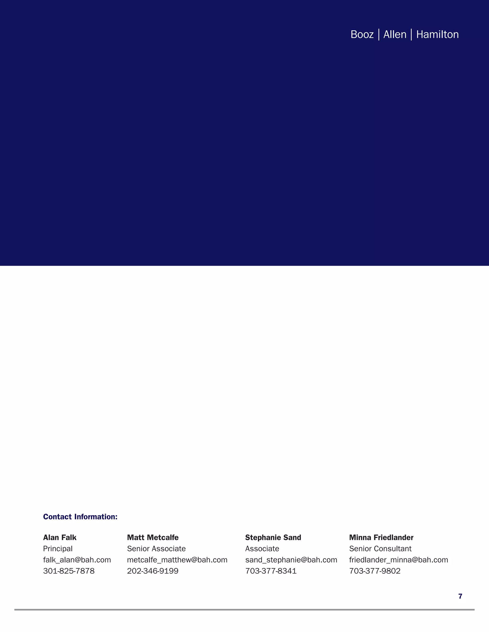 Contact Information:

Alan Falk	         Matt Metcalfe	              Stephanie Sand	        Minna Friedlander
Principal	         Senior Associate	           Associate	             Senior Consultant
falk_alan@bah.com	 metcalfe_matthew@bah.com	   sand_stephanie@bah.com	friedlander_minna@bah.com
301-825-7878	202-346-9199	                     703-377-8341	          703-377-9802


                                                                                                  7
 