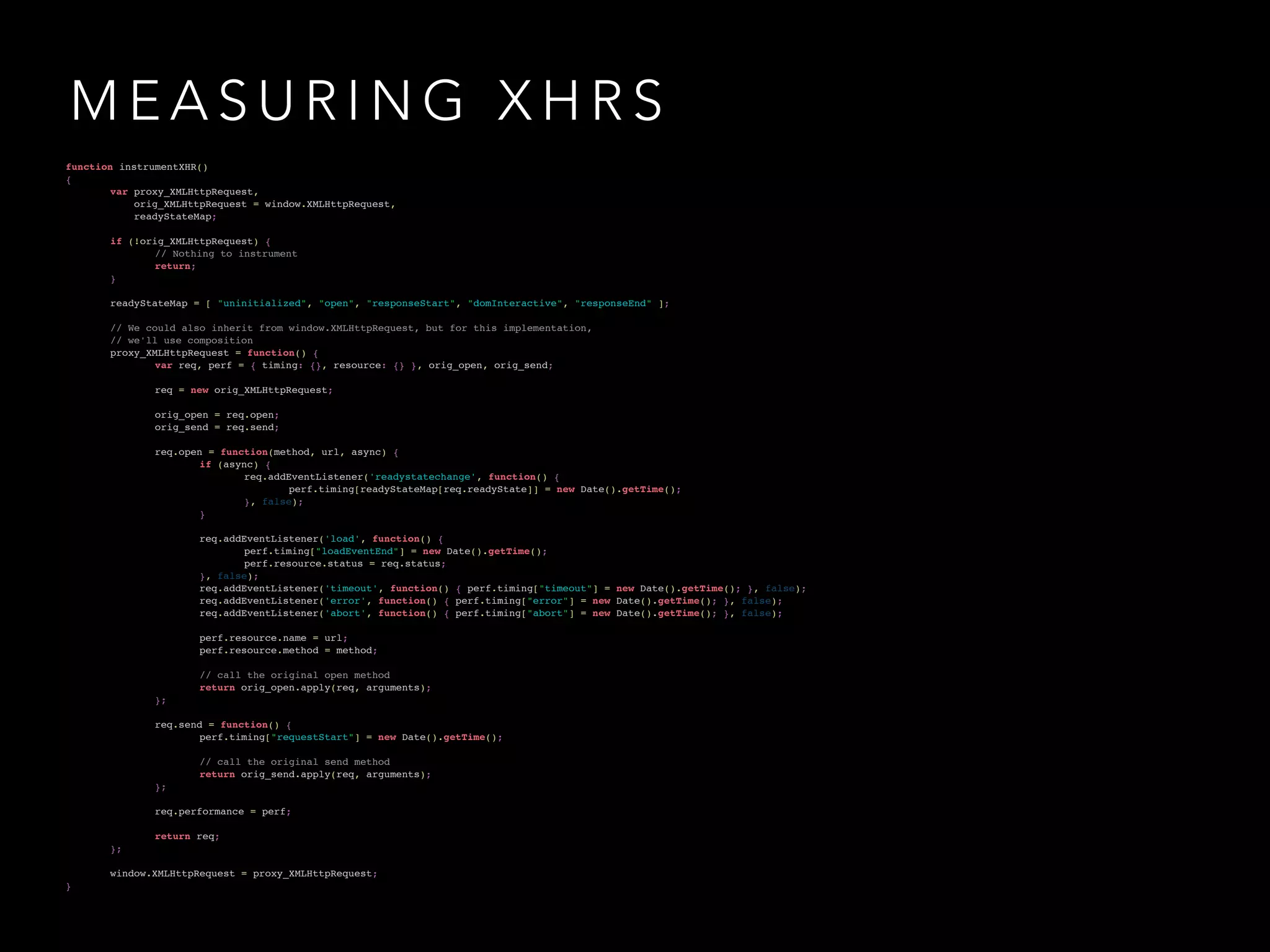 MEASURING XHRS 
!! 
function instrumentXHR()! 
{! 
! var proxy_XMLHttpRequest,! 
! orig_XMLHttpRequest = window.XMLHttpRequest,! 
! readyStateMap;! if (!orig_XMLHttpRequest) {! 
! ! // Nothing to instrument! 
! ! return;! 
!! }! 
! readyStateMap = [ "uninitialized", "open", "responseStart", "domInteractive", "responseEnd" ];! !! 
// We could also inherit from window.XMLHttpRequest, but for this implementation,! 
! // we'll use composition! 
! proxy_XMLHttpRequest = function() {! 
!! ! var req, perf = { timing: {}, resource: {} }, orig_open, orig_send;! 
!! ! req = new orig_XMLHttpRequest;! 
! ! orig_open = req.open;! 
!! ! orig_send = req.send;! 
! ! req.open = function(method, url, async) {! 
! ! ! if (async) {! 
! ! ! ! req.addEventListener('readystatechange', function() {! 
! ! ! ! ! perf.timing[readyStateMap[req.readyState]] = new Date().getTime();! 
! ! ! ! }, false);! 
!! ! ! }! 
! ! ! req.addEventListener('load', function() {! 
! ! ! ! perf.timing["loadEventEnd"] = new Date().getTime();! 
! ! ! ! perf.resource.status = req.status;! 
! ! ! }, false);! 
! ! ! req.addEventListener('timeout', function() { perf.timing["timeout"] = new Date().getTime(); }, false);! 
! ! ! req.addEventListener('error', function() { perf.timing["error"] = new Date().getTime(); }, false);! 
!! ! ! req.addEventListener('abort', function() { perf.timing["abort"] = new Date().getTime(); }, false);! 
! ! ! perf.resource.name = url;! 
!! ! ! perf.resource.method = method;! 
! ! ! // call the original open method! 
! ! ! return orig_open.apply(req, arguments);! 
!! ! };! 
! ! req.send = function() {! 
!! ! ! perf.timing["requestStart"] = new Date().getTime();! 
! ! ! // call the original send method! 
! ! ! return orig_send.apply(req, arguments);! 
!! ! };! 
!! ! req.performance = perf;! 
! ! return req;! 
!! };! 
! window.XMLHttpRequest = proxy_XMLHttpRequest;! 
} 
 