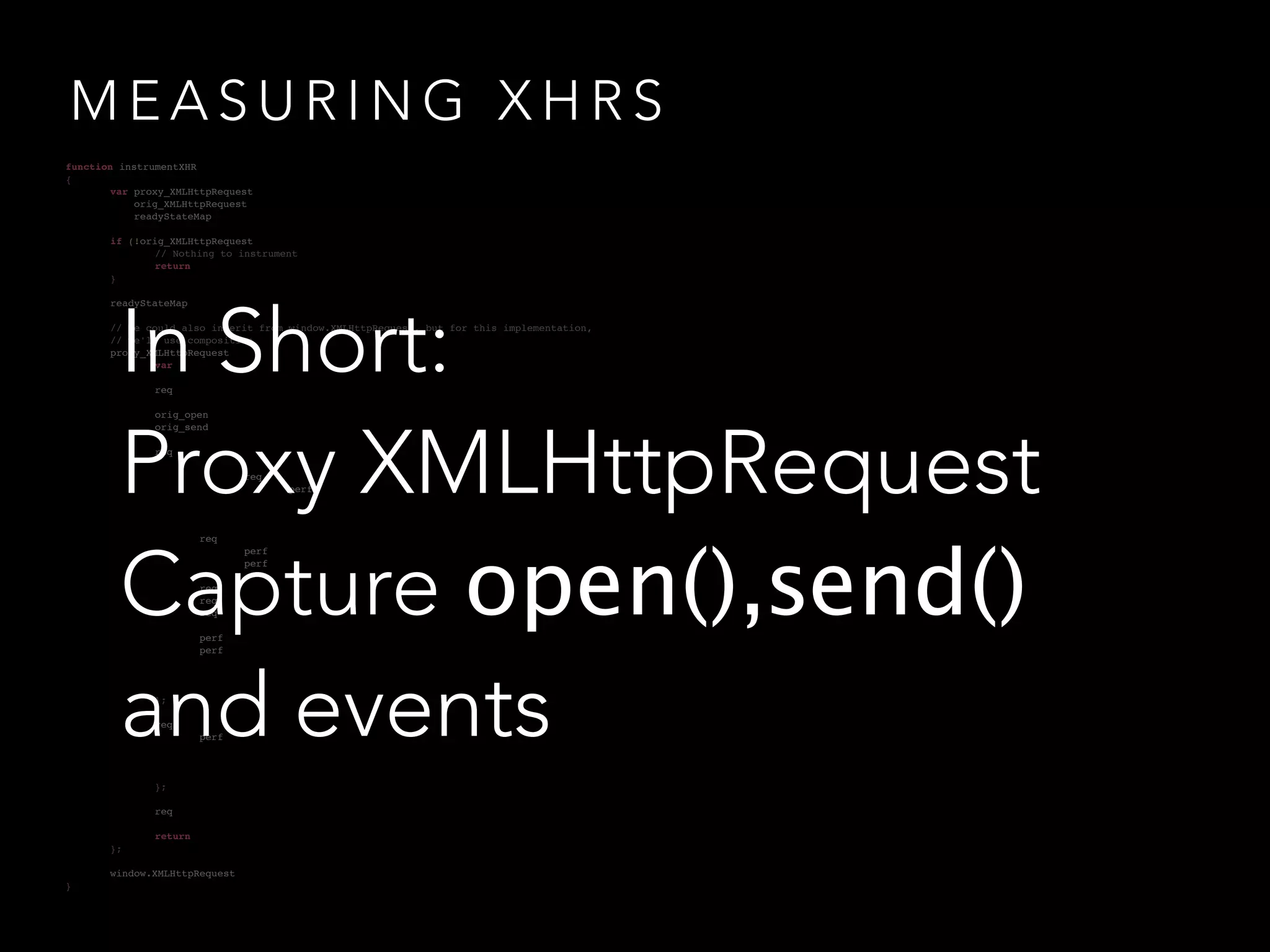 MEASURING XHRS 
!! 
function instrumentXHR 
{! 
! var proxy_XMLHttpRequest 
! orig_XMLHttpRequest 
! readyStateMap if (!orig_XMLHttpRequest 
! ! // Nothing to instrument 
! ! return 
!! }! 
! readyStateMap !! 
// We could also inherit from window.XMLHttpRequest, but for this implementation, 
! // we'll use composition 
! proxy_XMLHttpRequest 
In Short: 
Proxy XMLHttpRequest 
Capture open(),send() 
and events 
! var ! 
!! ! req 
! ! orig_open 
!! ! orig_send 
! ! req 
! ! ! 
! ! ! ! req 
! ! ! ! ! perf 
! ! ! ! 
!! ! ! 
! ! ! req 
! ! ! ! perf 
! ! ! ! perf 
! ! ! 
! ! ! req 
! ! ! req 
!! ! ! req 
! ! ! perf 
!! ! ! perf 
! ! ! 
! ! ! 
!! ! }; 
! ! req 
!! ! ! perf 
! ! ! 
! ! ! 
!! ! }; 
!! ! req 
! ! return 
!! };! 
! window.XMLHttpRequest 
} 
 