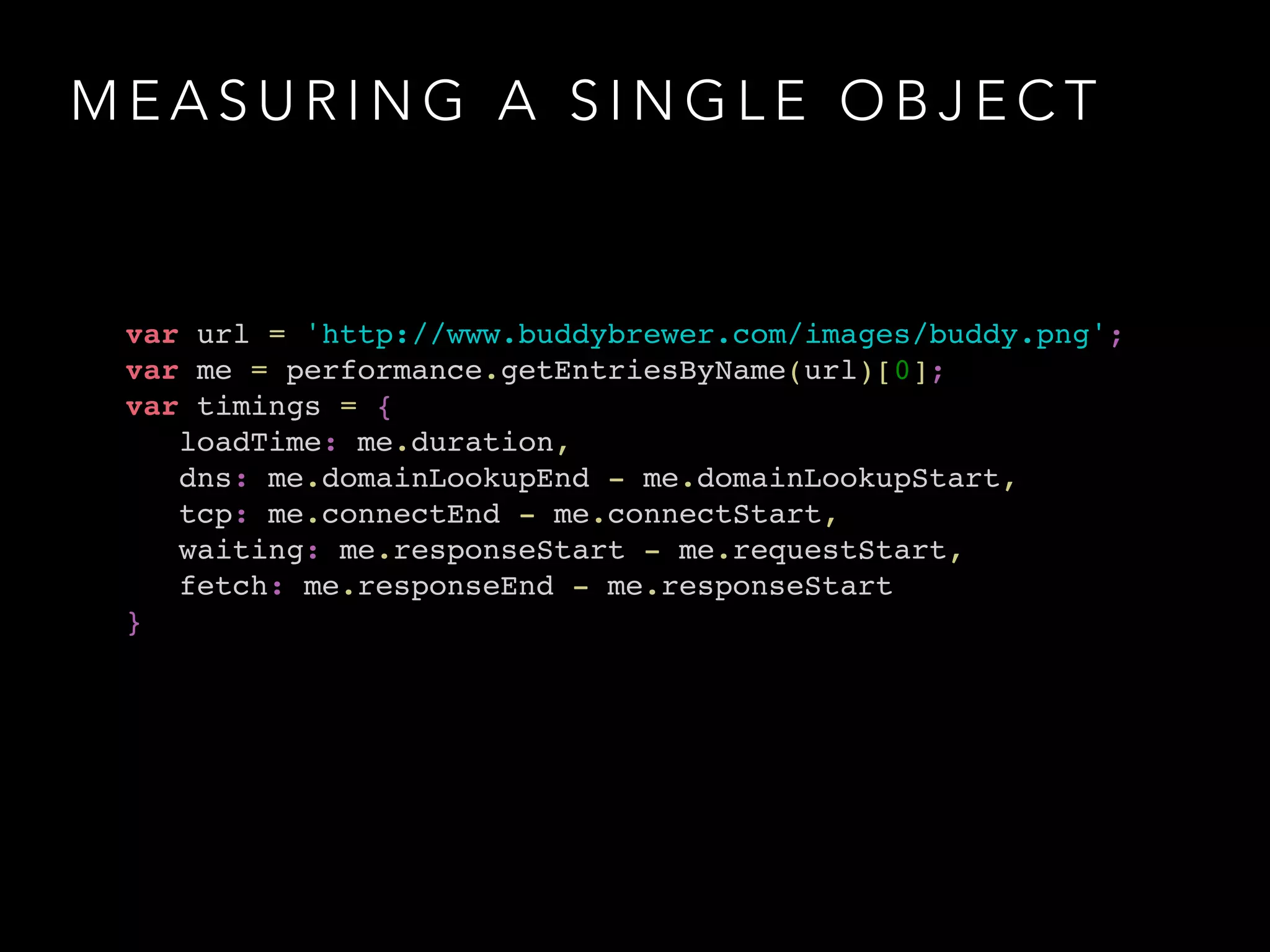 MEASURING A SINGLE OBJECT 
var url = 'http://www.buddybrewer.com/images/buddy.png';! 
var me = performance.getEntriesByName(url)[0];! 
var timings = { ! 
loadTime: me.duration, ! 
dns: me.domainLookupEnd - me.domainLookupStart, ! 
tcp: me.connectEnd - me.connectStart, ! 
waiting: me.responseStart - me.requestStart, ! 
fetch: me.responseEnd - me.responseStart! 
} 
 