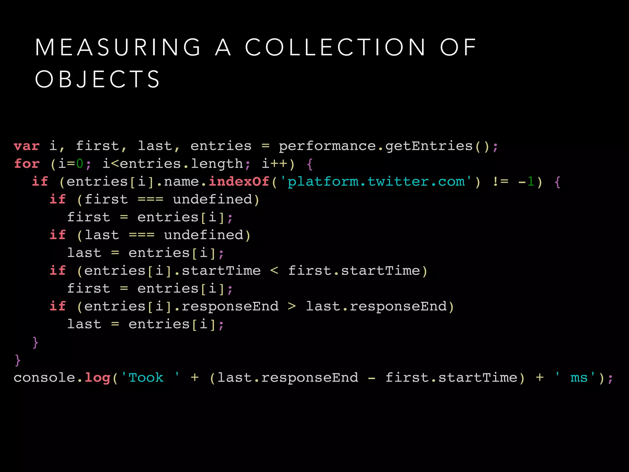 MEASURING A COLLECTION OF 
OBJECTS 
var i, first, last, entries = performance.getEntries();! 
for (i=0; i<entries.length; i++) {! 
if (entries[i].name.indexOf('platform.twitter.com') != -1) {! 
if (first === undefined) ! 
first = entries[i];! 
if (last === undefined) ! 
last = entries[i];! 
if (entries[i].startTime < first.startTime) ! 
first = entries[i];! 
if (entries[i].responseEnd > last.responseEnd) ! 
last = entries[i];! 
}! 
}! 
console.log('Took ' + (last.responseEnd - first.startTime) + ' ms'); 
 