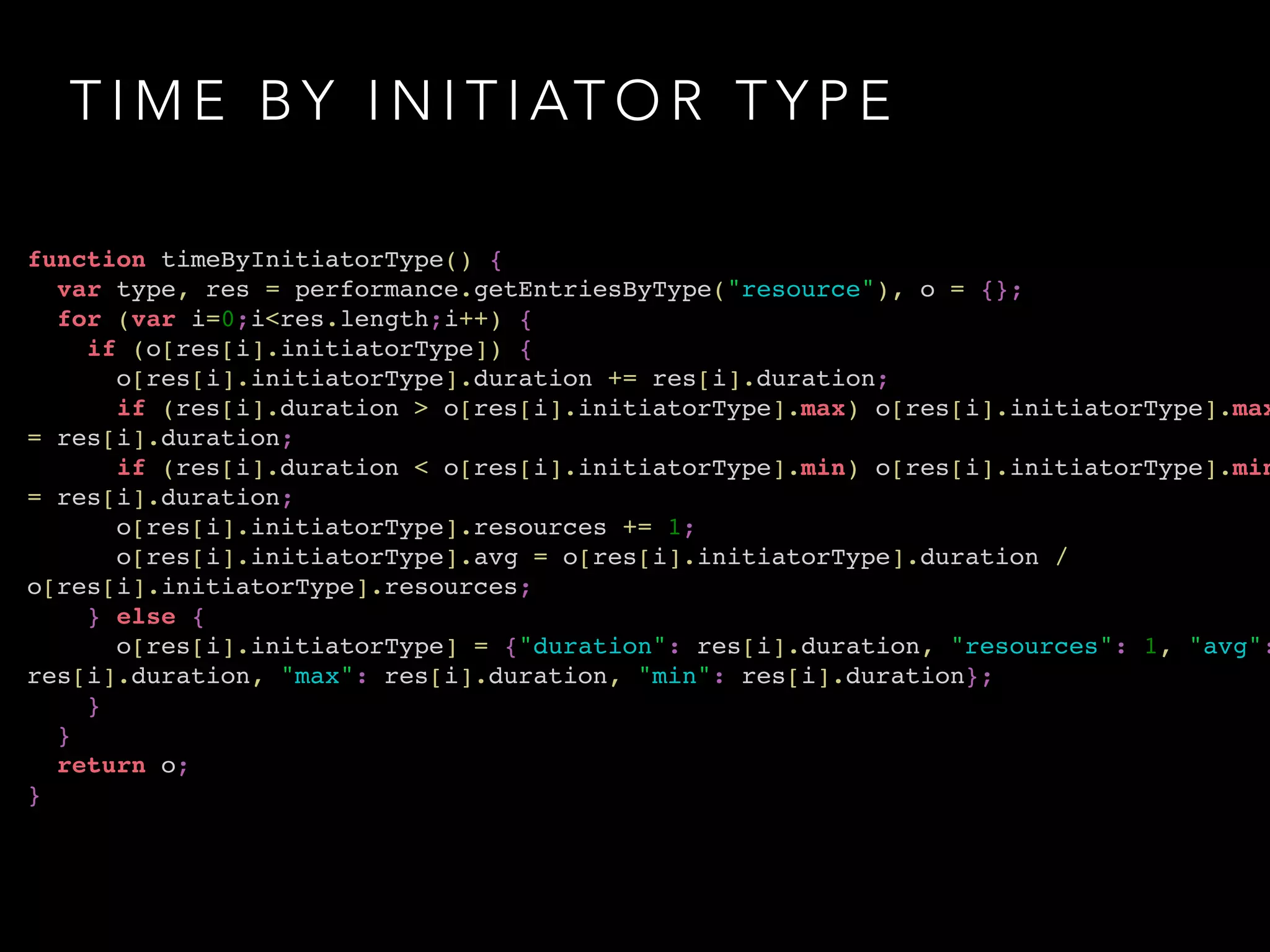 TIME BY INITIATOR TYPE 
function timeByInitiatorType() {! 
var type, res = performance.getEntriesByType("resource"), o = {};! 
for (var i=0;i<res.length;i++) {! 
if (o[res[i].initiatorType]) {! 
o[res[i].initiatorType].duration += res[i].duration;! 
if (res[i].duration > o[res[i].initiatorType].max) o[res[i].initiatorType].max 
= res[i].duration;! 
if (res[i].duration < o[res[i].initiatorType].min) o[res[i].initiatorType].min 
= res[i].duration;! 
o[res[i].initiatorType].resources += 1;! 
o[res[i].initiatorType].avg = o[res[i].initiatorType].duration / 
o[res[i].initiatorType].resources;! 
} else {! 
o[res[i].initiatorType] = {"duration": res[i].duration, "resources": 1, "avg": 
res[i].duration, "max": res[i].duration, "min": res[i].duration};! 
}! 
}! 
return o;! 
} 
 