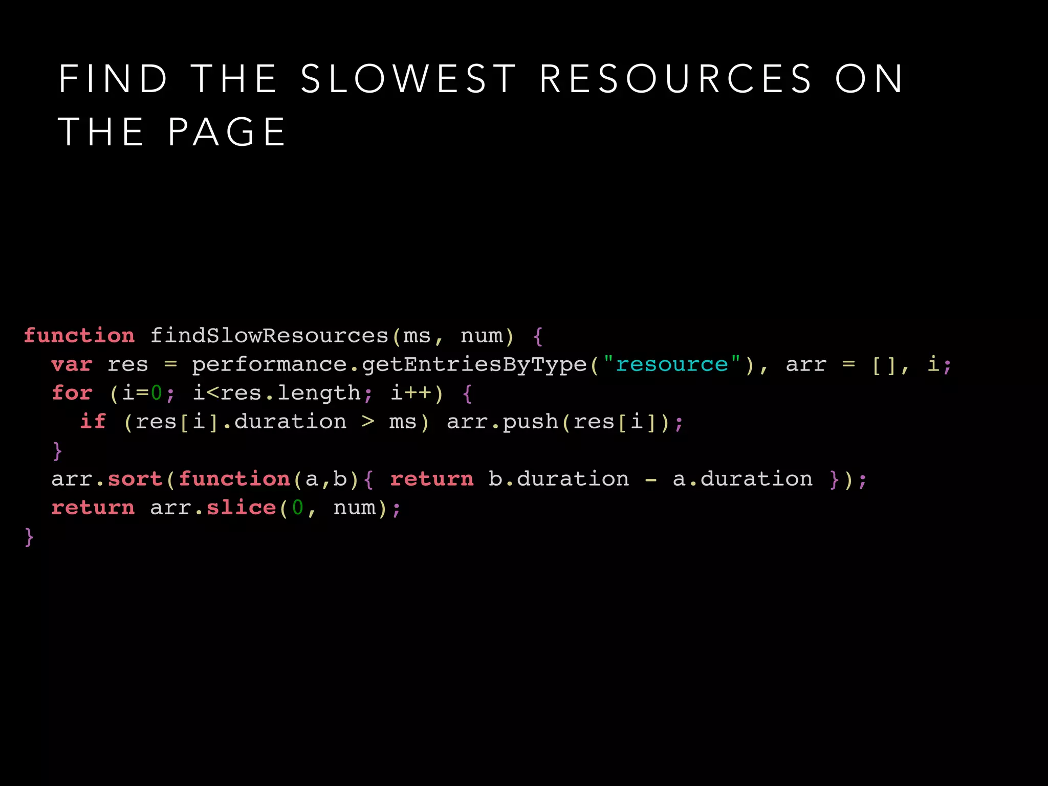 FIND THE SLOWEST RESOURCES ON 
THE PAGE 
function findSlowResources(ms, num) {! 
var res = performance.getEntriesByType("resource"), arr = [], i;! 
for (i=0; i<res.length; i++) {! 
if (res[i].duration > ms) arr.push(res[i]);! 
}! 
arr.sort(function(a,b){ return b.duration - a.duration });! 
return arr.slice(0, num);! 
} 
 