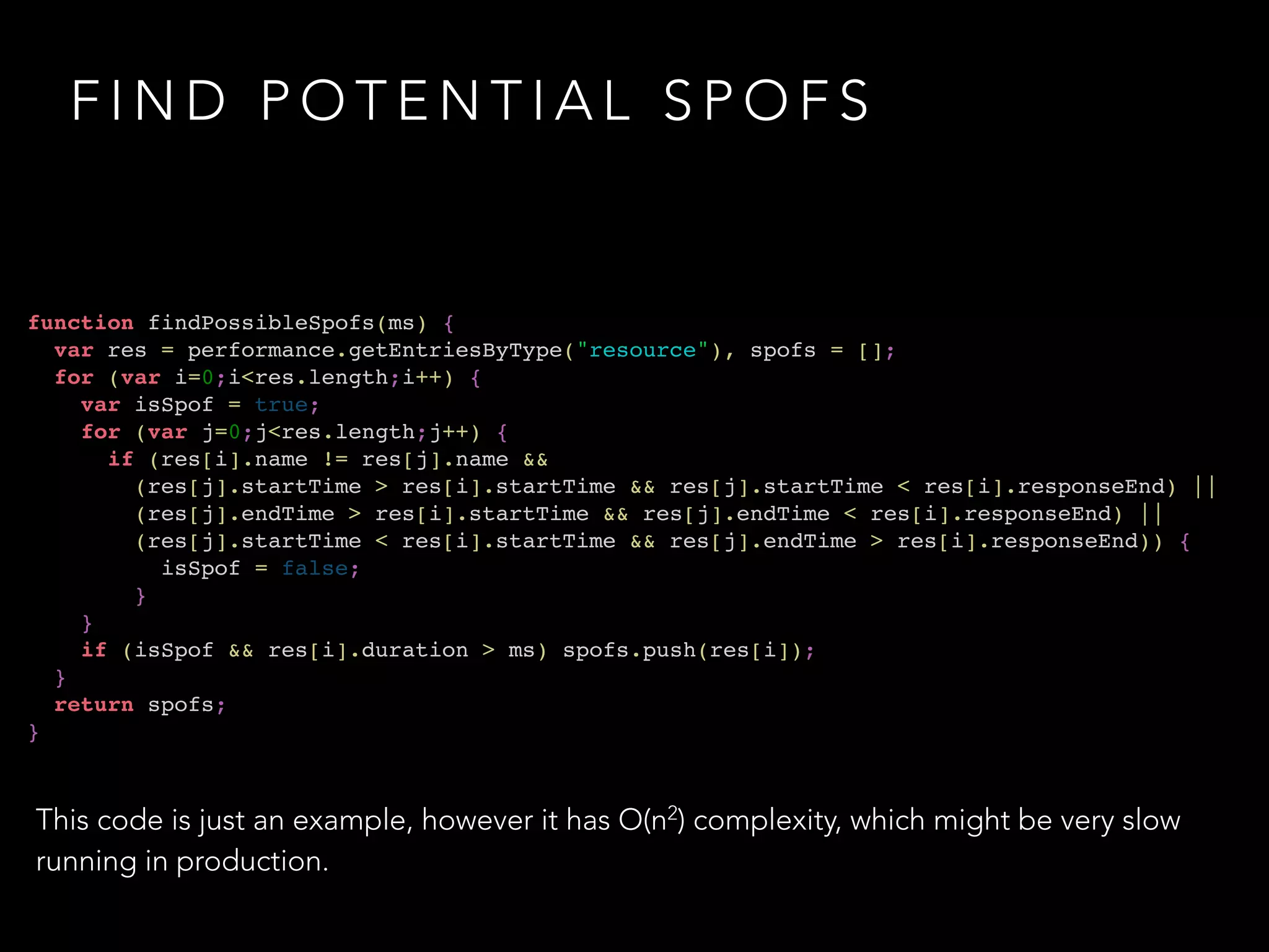 FIND POTENTIAL SPOFS 
function findPossibleSpofs(ms) {! 
var res = performance.getEntriesByType("resource"), spofs = [];! 
for (var i=0;i<res.length;i++) {! 
var isSpof = true;! 
for (var j=0;j<res.length;j++) {! 
if (res[i].name != res[j].name && ! 
(res[j].startTime > res[i].startTime && res[j].startTime < res[i].responseEnd) ||! 
(res[j].endTime > res[i].startTime && res[j].endTime < res[i].responseEnd) ||! 
(res[j].startTime < res[i].startTime && res[j].endTime > res[i].responseEnd)) {! 
isSpof = false;! 
}! 
}! 
if (isSpof && res[i].duration > ms) spofs.push(res[i]);! 
}! 
return spofs;! 
} 
This code is just an example, however it has O(n2) complexity, which might be very slow 
running in production. 
 