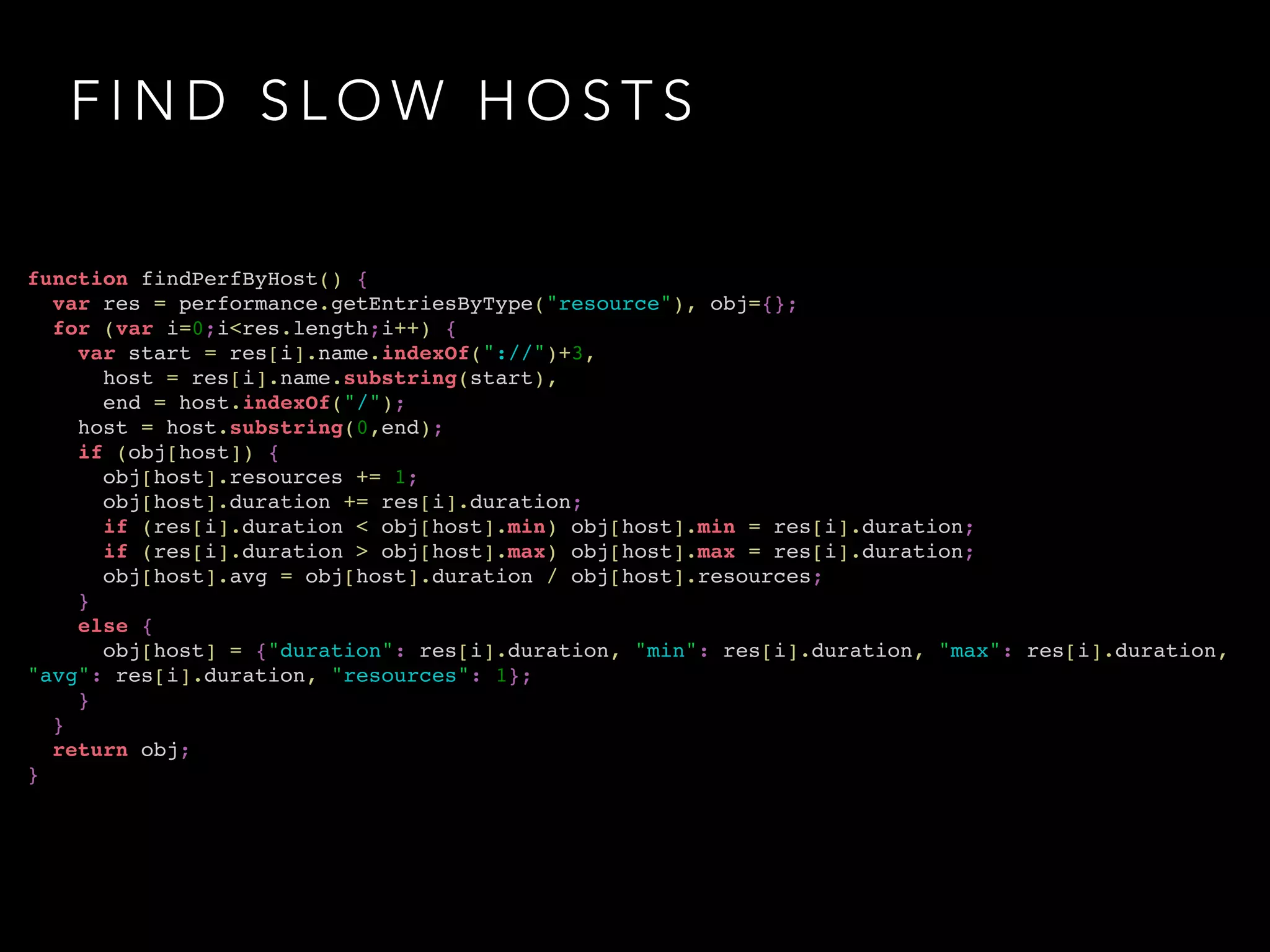 FIND SLOW HOSTS 
function findPerfByHost() {! 
var res = performance.getEntriesByType("resource"), obj={};! 
for (var i=0;i<res.length;i++) {! 
var start = res[i].name.indexOf("://")+3,! 
host = res[i].name.substring(start),! 
end = host.indexOf("/");! 
host = host.substring(0,end);! 
if (obj[host]) {! 
obj[host].resources += 1;! 
obj[host].duration += res[i].duration;! 
if (res[i].duration < obj[host].min) obj[host].min = res[i].duration;! 
if (res[i].duration > obj[host].max) obj[host].max = res[i].duration;! 
obj[host].avg = obj[host].duration / obj[host].resources;! 
}! 
else {! 
obj[host] = {"duration": res[i].duration, "min": res[i].duration, "max": res[i].duration, 
"avg": res[i].duration, "resources": 1};! 
}! 
}! 
return obj;! 
} 
 