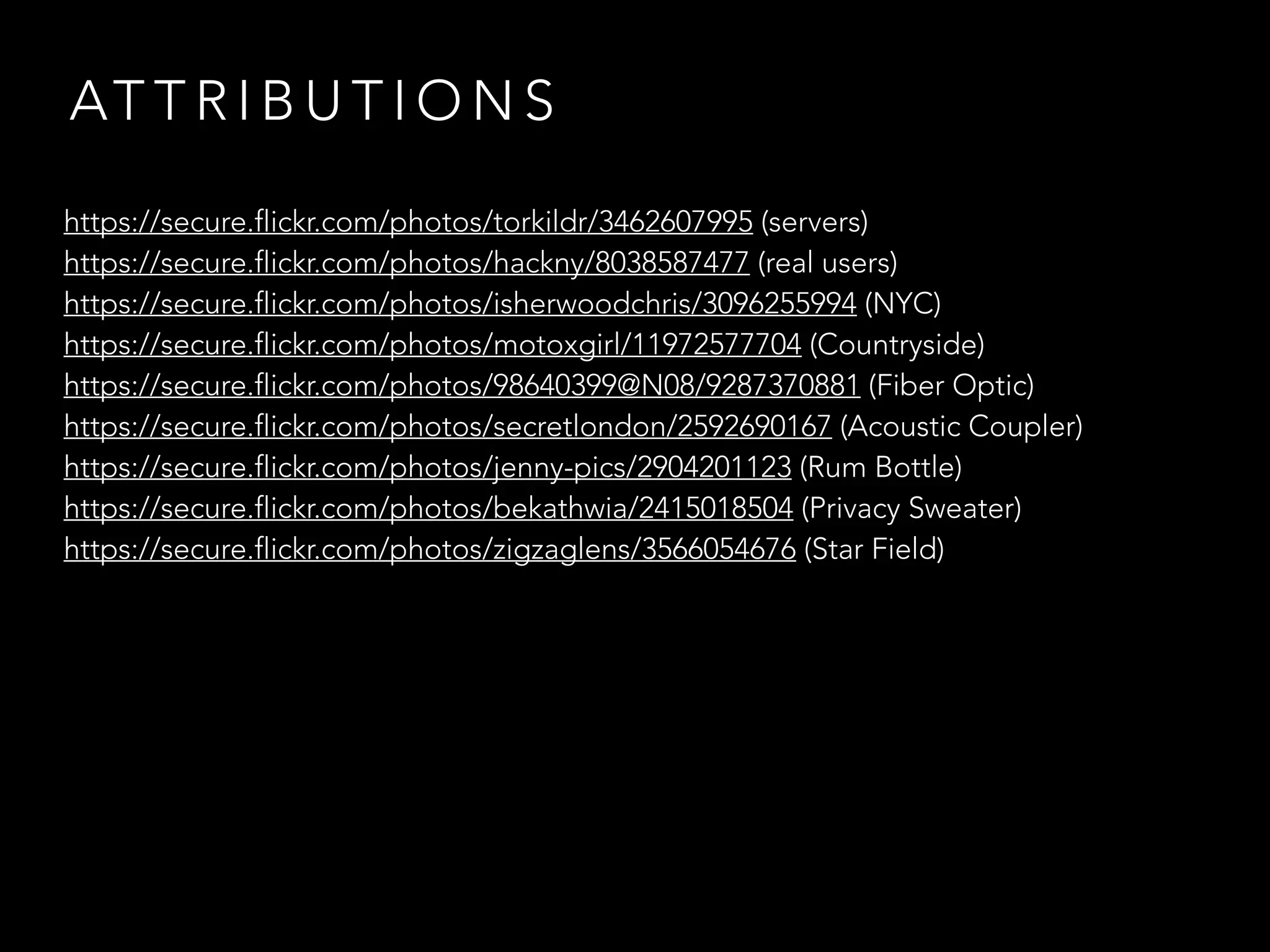 ATTRIBUTIONS 
https://secure.flickr.com/photos/torkildr/3462607995 (servers) 
https://secure.flickr.com/photos/hackny/8038587477 (real users) 
https://secure.flickr.com/photos/isherwoodchris/3096255994 (NYC) 
https://secure.flickr.com/photos/motoxgirl/11972577704 (Countryside) 
https://secure.flickr.com/photos/98640399@N08/9287370881 (Fiber Optic) 
https://secure.flickr.com/photos/secretlondon/2592690167 (Acoustic Coupler) 
https://secure.flickr.com/photos/jenny-pics/2904201123 (Rum Bottle) 
https://secure.flickr.com/photos/bekathwia/2415018504 (Privacy Sweater) 
https://secure.flickr.com/photos/zigzaglens/3566054676 (Star Field) 
