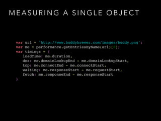 MEASURING A SINGLE OBJECT 
var url = 'http://www.buddybrewer.com/images/buddy.png';! 
var me = performance.getEntriesByName(url)[0];! 
var timings = { ! 
loadTime: me.duration, ! 
dns: me.domainLookupEnd - me.domainLookupStart, ! 
tcp: me.connectEnd - me.connectStart, ! 
waiting: me.responseStart - me.requestStart, ! 
fetch: me.responseEnd - me.responseStart! 
} 
 