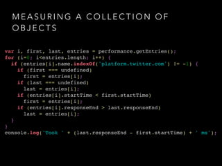 MEASURING A COLLECTION OF 
OBJECTS 
var i, first, last, entries = performance.getEntries();! 
for (i=0; i<entries.length; i++) {! 
if (entries[i].name.indexOf('platform.twitter.com') != -1) {! 
if (first === undefined) ! 
first = entries[i];! 
if (last === undefined) ! 
last = entries[i];! 
if (entries[i].startTime < first.startTime) ! 
first = entries[i];! 
if (entries[i].responseEnd > last.responseEnd) ! 
last = entries[i];! 
}! 
}! 
console.log('Took ' + (last.responseEnd - first.startTime) + ' ms'); 
 