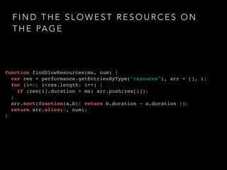 FIND THE SLOWEST RESOURCES ON 
THE PAGE 
function findSlowResources(ms, num) {! 
var res = performance.getEntriesByType("resource"), arr = [], i;! 
for (i=0; i<res.length; i++) {! 
if (res[i].duration > ms) arr.push(res[i]);! 
}! 
arr.sort(function(a,b){ return b.duration - a.duration });! 
return arr.slice(0, num);! 
} 
 