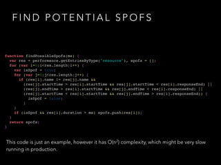 FIND POTENTIAL SPOFS 
function findPossibleSpofs(ms) {! 
var res = performance.getEntriesByType("resource"), spofs = [];! 
for (var i=0;i<res.length;i++) {! 
var isSpof = true;! 
for (var j=0;j<res.length;j++) {! 
if (res[i].name != res[j].name && ! 
(res[j].startTime > res[i].startTime && res[j].startTime < res[i].responseEnd) ||! 
(res[j].endTime > res[i].startTime && res[j].endTime < res[i].responseEnd) ||! 
(res[j].startTime < res[i].startTime && res[j].endTime > res[i].responseEnd)) {! 
isSpof = false;! 
}! 
}! 
if (isSpof && res[i].duration > ms) spofs.push(res[i]);! 
}! 
return spofs;! 
} 
This code is just an example, however it has O(n2) complexity, which might be very slow 
running in production. 
 