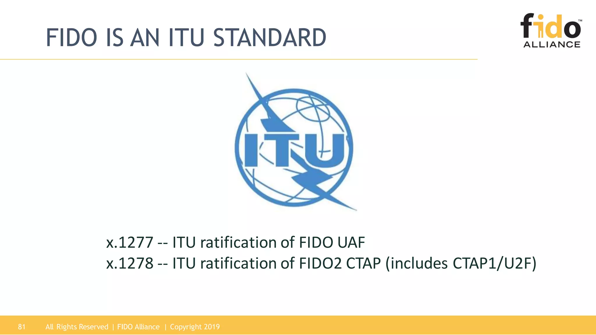 FIDO IS AN ITU STANDARD
x.1277 -- ITU ratification of FIDO UAF
x.1278 -- ITU ratification of FIDO2 CTAP (includes CTAP1/U2F)
All Rights Reserved | FIDO Alliance | Copyright 201981
 