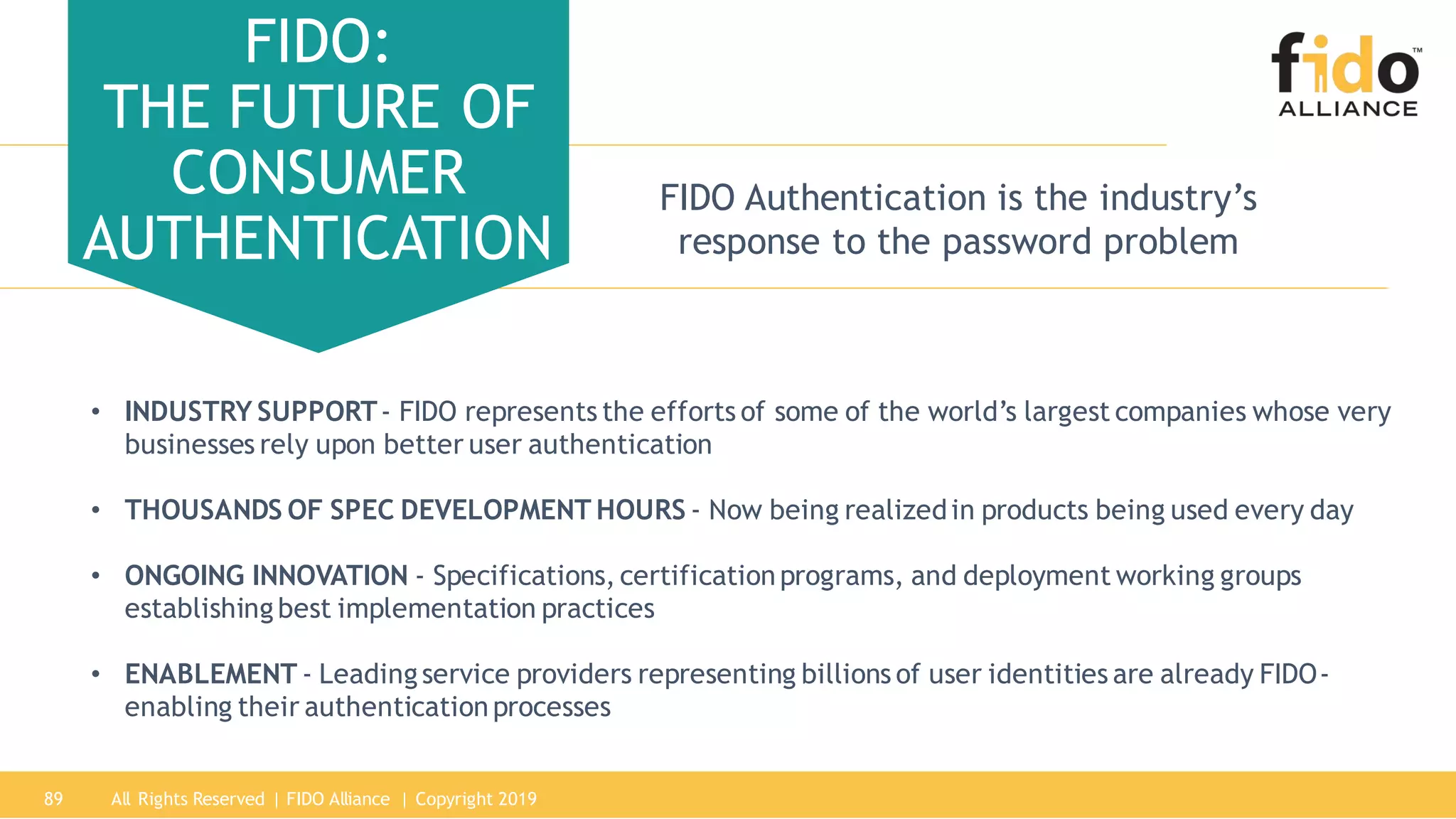 All Rights Reserved | FIDO Alliance | Copyright 201989
FIDO:
THE FUTURE OF
CONSUMER
AUTHENTICATION
FIDO Authentication is the industry’s
response to the password problem
• INDUSTRY SUPPORT- FIDO represents the efforts of some of the world’s largest companies whose very
businesses rely upon better user authentication
• THOUSANDS OF SPEC DEVELOPMENT HOURS - Now being realizedin products being used every day
• ONGOING INNOVATION - Specifications, certificationprograms, and deployment working groups
establishing best implementation practices
• ENABLEMENT - Leadingservice providers representing billions of user identities are already FIDO-
enabling their authenticationprocesses
 