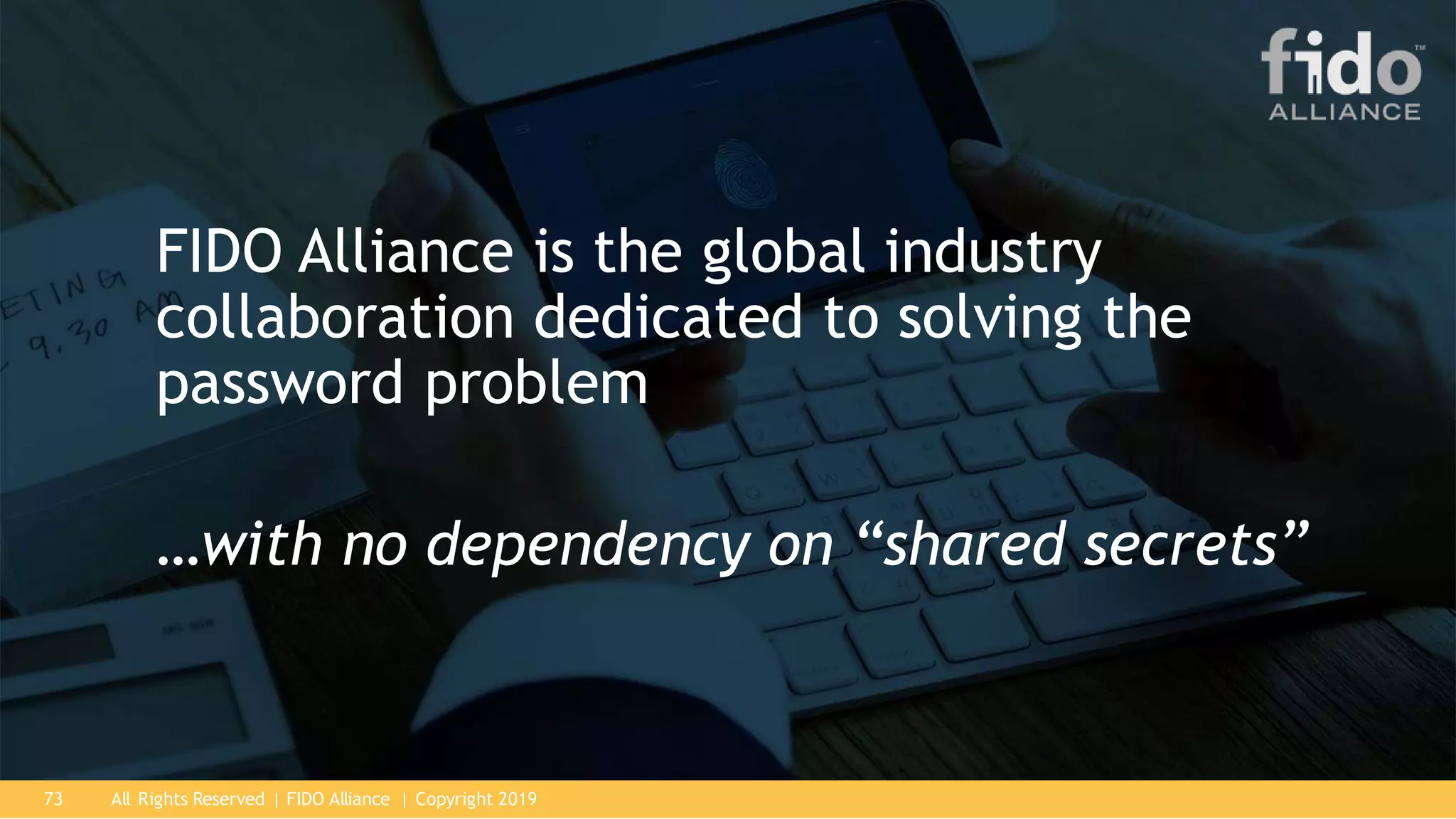 All Rights Reserved | FIDO Alliance | Copyright 201973
FIDO Alliance is the global industry
collaboration dedicated to solving the
password problem
…with no dependency on “shared secrets”
 