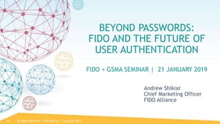 All Rights Reserved | FIDO Alliance | Copyright 201966
BEYOND PASSWORDS:
FIDO AND THE FUTURE OF
USER AUTHENTICATION
FIDO + GSMA SEMINAR | 21 JANUARY 2019
Andrew Shikiar
Chief Marketing Officer
FIDO Alliance
 