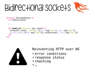 defmodule Chat.RoomChannel do
use Phoenix.Channel
!
# ...
!
def handle_in("new:msg", msg, socket) do
broadcast! socket, "new:msg", %{user: msg["user"], body: msg["body"]}
{:reply, {:ok, %{msg: msg["body"]}}, assign(socket, :user, msg["user"])}
end
end
Bidirectional sockets
Reinventing HTTP over WS
• error conditions
• response status
• chaching
• …⚠
 