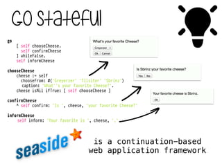 Go stateful
#go
[ self chooseCheese.
self confirmCheese
] whileFalse.
self informCheese
!
chooseCheese
cheese := self
chooseFrom: #('Greyerzer' 'Tilsiter' 'Sbrinz')
caption: 'What''s your favorite Cheese?'.
cheese isNil ifTrue: [ self chooseCheese ]
!
confirmCheese
^ self confirm: 'Is ', cheese, 'your favorite Cheese?'
!
informCheese
self inform: 'Your favorite is ', cheese, '.'
is a continuation-based
web application framework
 