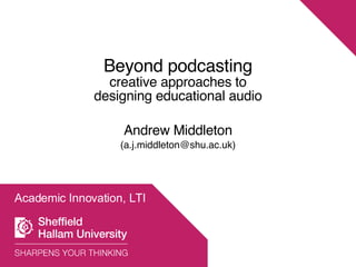 Academic Innovation, LTI Beyond podcasting creative approaches to designing educational audio Andrew Middleton (a.j.middleton@shu.ac.uk) 