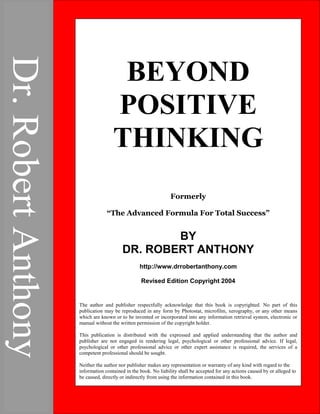 ADVANCED FORMULA
FOR
TOTAL SUCCESS
By
DR. ROBERT ANTHONY
Revised Edition Copyright 2004
The author and publisher respectfully acknowledge that this book is
copyrighted. No part of this publication may be reproduced in any form
by Photostat, microfilm, xerography, or any other means which are
known or to be invented or incorporated into any information retrieval
system, electronic or manual without the written permission of the
copyright holder.
This publication is distributed with the expressed and applied
understanding that the author and publisher are not engaged in
rendering legal, psychological or other professional advice. If legal,
psychological or other professional advice or other expert assistance is
required, the services of a competent professional should be sought.
Neither the author nor publisher makes any representation or warranty
of any kind with regard to the information contained in the book. No
liability shall be accepted for any actions caused by or alleged to be
caused, directly or indirectly from using the information contained in this
book.
CONTENTS
1. POSITIVE THINKING-NEGATIVE THINKING-
RIGHT THINKING
Beyond Positive Thinking
BEYOND
POSITIVE
THINKING
Formerly
“The Advanced Formula For Total Success”
BY
DR. ROBERT ANTHONY
http://www.drrobertanthony.com
Revised Edition Copyright 2004
The author and publisher respectfully acknowledge that this book is copyrighted. No part of this
publication may be reproduced in any form by Photostat, microfilm, xerography, or any other means
which are known or to be invented or incorporated into any information retrieval system, electronic or
manual without the written permission of the copyright holder.
This publication is distributed with the expressed and applied understanding that the author and
publisher are not engaged in rendering legal, psychological or other professional advice. If legal,
psychological or other professional advice or other expert assistance is required, the services of a
competent professional should be sought.
Neither the author nor publisher makes any representation or warranty of any kind with regard to the
information contained in the book. No liability shall be accepted for any actions caused by or alleged to
be caused, directly or indirectly from using the information contained in this book.
Dr.
Robert
Anthony
 